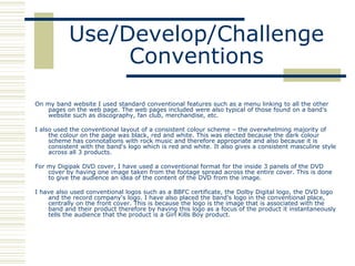 Use/Develop/Challenge
                Conventions
On my band website I used standard conventional features such as a menu linking to all the other
   pages on the web page. The web pages included were also typical of those found on a band's
   website such as discography, fan club, merchandise, etc.

I also used the conventional layout of a consistent colour scheme – the overwhelming majority of
     the colour on the page was black, red and white. This was elected because the dark colour
     scheme has connotations with rock music and therefore appropriate and also because it is
     consistent with the band's logo which is red and white. It also gives a consistent masculine style
     across all 3 products.

For my Digipak DVD cover, I have used a conventional format for the inside 3 panels of the DVD
    cover by having one image taken from the footage spread across the entire cover. This is done
    to give the audience an idea of the content of the DVD from the image.

I have also used conventional logos such as a BBFC certificate, the Dolby Digital logo, the DVD logo
    and the record company's logo. I have also placed the band's logo in the conventional place,
    centrally on the front cover. This is because the logo is the image that is associated with the
    band and their product therefore by having this logo as a focus of the product it instantaneously
    tells the audience that the product is a Girl Kills Boy product.
 
