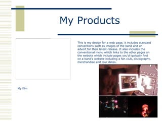 My Products

             This is my design for a web page, it includes standard
             conventions such as images of the band and an
             advert for their latest release. It also includes the
             conventional menu which links to the other pages on
             the website which include pages you‟d typically find
             on a band‟s website including a fan club, discography,
             merchandise and tour dates.




My film
 