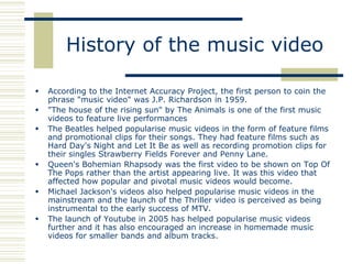 History of the music video

   According to the Internet Accuracy Project, the first person to coin the
    phrase "music video" was J.P. Richardson in 1959.
   "The house of the rising sun" by The Animals is one of the first music
    videos to feature live performances
   The Beatles helped popularise music videos in the form of feature films
    and promotional clips for their songs. They had feature films such as
    Hard Day's Night and Let It Be as well as recording promotion clips for
    their singles Strawberry Fields Forever and Penny Lane.
   Queen's Bohemian Rhapsody was the first video to be shown on Top Of
    The Pops rather than the artist appearing live. It was this video that
    affected how popular and pivotal music videos would become.
   Michael Jackson's videos also helped popularise music videos in the
    mainstream and the launch of the Thriller video is perceived as being
    instrumental to the early success of MTV.
   The launch of Youtube in 2005 has helped popularise music videos
    further and it has also encouraged an increase in homemade music
    videos for smaller bands and album tracks.
 