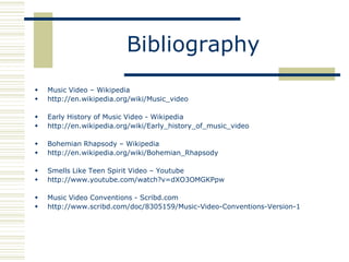 Bibliography
   Music Video – Wikipedia
   http://en.wikipedia.org/wiki/Music_video

   Early History of Music Video - Wikipedia
   http://en.wikipedia.org/wiki/Early_history_of_music_video

   Bohemian Rhapsody – Wikipedia
   http://en.wikipedia.org/wiki/Bohemian_Rhapsody

   Smells Like Teen Spirit Video – Youtube
   http://www.youtube.com/watch?v=dXO3OMGKPpw

   Music Video Conventions - Scribd.com
   http://www.scribd.com/doc/8305159/Music-Video-Conventions-Version-1
 