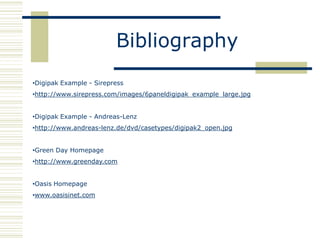 Bibliography
•Digipak Example - Sirepress
•http://www.sirepress.com/images/6paneldigipak_example_large.jpg


•Digipak Example - Andreas-Lenz
•http://www.andreas-lenz.de/dvd/casetypes/digipak2_open.jpg


•Green Day Homepage
•http://www.greenday.com


•Oasis Homepage
•www.oasisinet.com
 