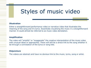 Styles of music video
Illustration
Either a straightforward performance video or narrative video that illustrates the
meaning of the song and it‟s lyrics. Essentially visualising the music in a straightforward
manner. It could almost be referred to as music video denotation.


Amplification
The video will “amplify” or “exaggerate” the creative interpretation of the music video
with unusual ideas or approaches. There will still be a direct link to the song whether it
be through a connotation of the lyrics or song title.


Disjuncture
The videos are abstract and have no obvious link to the music, lyrics, song or artist.
 