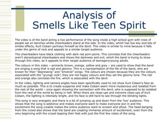 Analysis of
            Smells Like Teen Spirit
The video is of the band acting a live performance of the song inside a high school gym with rows of
people sat on benches whilst cheerleaders stand at the side. In the video, which has low key and lots of
smoke effects, Kurt Cobain portrays himself as the devil. This video is similar to mine because it falls
under the genre of rock and appeals to a similar target audience.
The cheerleaders have black clothing with dark red pom-poms. This connotes that the cheerleaders
aren‟t stereotypical cheerleaders and shows the darkness and evil, which the band is trying to show
through this video, as it appeals to their target audience of teenagers/young adults.
The colours in this video – primarily brown, orange, yellow and grey – are used to show that the band
are singing a song that is sad and gloomy. This is a representation of the life of the band, who are
known for their "depressing" and "emotive" songs. The colours are chosen because they are the colours
associated with the “grunge rock”, they are not happy colours and they set the gloomy tone. The red
and orange also connotes the fire, which is associated with the devil.
In the video, lighting and camera angles have been specifically used to not show Kurt Cobain‟s face as
much as possible. This is to create suspense and make Cobain seem more mysterious and isolated from
the rest of the world – once again showing the connection with the devil, who is supposed to be isolated
from the rest of the world by being in hell. When there are close-ups and extreme close-ups of Kurt
Cobain, the lighting is intensely bright, and his face is still hard to see through the blinding lights.
This song is very energetic and there is a lot of jumping up and down from the „live‟ audience. This
shows that the song is addictive and makes everyone want to make everyone join in and the
excitement the song creates makes the entire audience want to scream and shout. The head banging
from the crowd also shows that the band are creating immense amount of excitement, even from the
very beginning with the crowd tapping their feet with just the first few notes of the song.
 
