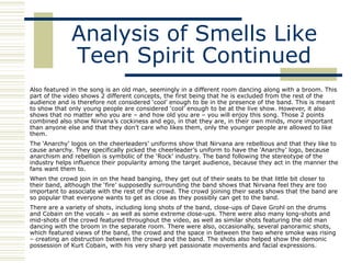 Analysis of Smells Like
              Teen Spirit Continued
Also featured in the song is an old man, seemingly in a different room dancing along with a broom. This
part of the video shows 2 different concepts, the first being that he is excluded from the rest of the
audience and is therefore not considered „cool‟ enough to be in the presence of the band. This is meant
to show that only young people are considered „cool‟ enough to be at the live show. However, it also
shows that no matter who you are – and how old you are – you will enjoy this song. Those 2 points
combined also show Nirvana‟s cockiness and ego, in that they are, in their own minds, more important
than anyone else and that they don‟t care who likes them, only the younger people are allowed to like
them.
The „Anarchy‟ logos on the cheerleaders‟ uniforms show that Nirvana are rebellious and that they like to
cause anarchy. They specifically picked the cheerleader‟s uniform to have the „Anarchy‟ logo, because
anarchism and rebellion is symbolic of the „Rock‟ industry. The band following the stereotype of the
industry helps influence their popularity among the target audience, because they act in the manner the
fans want them to.
When the crowd join in on the head banging, they get out of their seats to be that little bit closer to
their band, although the „fire‟ supposedly surrounding the band shows that Nirvana feel they are too
important to associate with the rest of the crowd. The crowd joining their seats shows that the band are
so popular that everyone wants to get as close as they possibly can get to the band.
There are a variety of shots, including long shots of the band, close-ups of Dave Grohl on the drums
and Cobain on the vocals – as well as some extreme close-ups. There were also many long-shots and
mid-shots of the crowd featured throughout the video, as well as similar shots featuring the old man
dancing with the broom in the separate room. There were also, occasionally, several panoramic shots,
which featured views of the band, the crowd and the space in between the two where smoke was rising
– creating an obstruction between the crowd and the band. The shots also helped show the demonic
possession of Kurt Cobain, with his very sharp yet passionate movements and facial expressions.
 