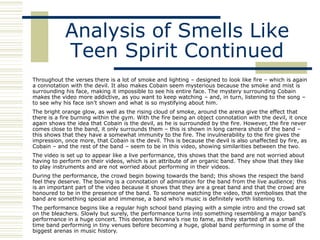 Analysis of Smells Like
            Teen Spirit Continued
Throughout the verses there is a lot of smoke and lighting – designed to look like fire – which is again
a connotation with the devil. It also makes Cobain seem mysterious because the smoke and mist is
surrounding his face, making it impossible to see his entire face. The mystery surrounding Cobain
makes the video more addictive, as you want to keep watching – and, in turn, listening to the song –
to see why his face isn‟t shown and what is so mystifying about him.
The bright orange glow, as well as the rising cloud of smoke, around the arena give the effect that
there is a fire burning within the gym. With the fire being an object connotation with the devil, it once
again shows the idea that Cobain is the devil, as he is surrounded by the fire. However, the fire never
comes close to the band, it only surrounds them – this is shown in long camera shots of the band –
this shows that they have a somewhat immunity to the fire. The invulnerability to the fire gives the
impression, once more, that Cobain is the devil. This is because the devil is also unaffected by fire, as
Cobain – and the rest of the band – seem to be in this video, showing similarities between the two.
The video is set up to appear like a live performance, this shows that the band are not worried about
having to perform on their videos, which is an attribute of an organic band. They show that they like
to play instruments and are not worried about performing in their videos.
During the performance, the crowd begin bowing towards the band; this shows the respect the band
feel they deserve. The bowing is a connotation of admiration for the band from the live audience; this
is an important part of the video because it shows that they are a great band and that the crowd are
honoured to be in the presence of the band. To someone watching the video, that symbolises that the
band are something special and immense, a band who‟s music is definitely worth listening to.
The performance begins like a regular high school band playing with a simple intro and the crowd sat
on the bleachers. Slowly but surely, the performance turns into something resembling a major band‟s
performance in a huge concert. This denotes Nirvana‟s rise to fame, as they started off as a small
time band performing in tiny venues before becoming a huge, global band performing in some of the
biggest arenas in music history.
 