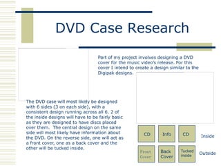 DVD Case Research
                                  Part of my project involves designing a DVD
                                  cover for the music video‟s release. For this
                                  cover I intend to create a design similar to the
                                  Digipak designs.




The DVD case will most likely be designed
with 6 sides (3 on each side), with a
consistent design running across all 6. 2 of
the inside designs will have to be fairly basic
as they are designed to have discs placed
over them. The central design on the same
side will most likely have information about           CD       Info      CD
the DVD. On the reverse side, one will act as                                        Inside
a front cover, one as a back cover and the
other will be tucked inside.
                                                      Front    Back      Tucked
                                                                                     Outside
                                                      Cover    Cover     inside
 