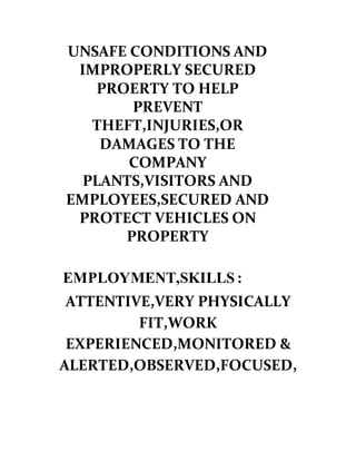 UNSAFE CONDITIONS AND
IMPROPERLY SECURED
PROERTY TO HELP
PREVENT
THEFT,INJURIES,OR
DAMAGES TO THE
COMPANY
PLANTS,VISITORS AND
EMPLOYEES,SECURED AND
PROTECT VEHICLES ON
PROPERTY
EMPLOYMENT,SKILLS :
ATTENTIVE,VERY PHYSICALLY
FIT,WORK
EXPERIENCED,MONITORED &
ALERTED,OBSERVED,FOCUSED,
 
