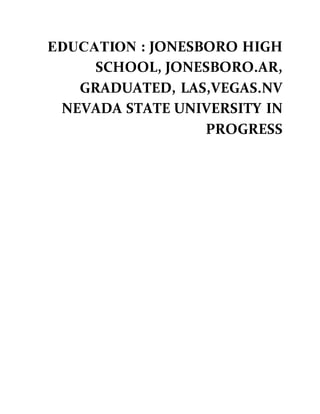 EDUCATION : JONESBORO HIGH
SCHOOL, JONESBORO.AR,
GRADUATED, LAS,VEGAS.NV
NEVADA STATE UNIVERSITY IN
PROGRESS
 