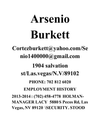 Arsenio
Burkett
Cortezburkett@yahoo.com/Se
nio1400000@gmail.com
1904 salvation
st/Las.vegas/N.V/89102
PHONE: 702 812 6020
EMPLOYMENT HISTORY
2013-2014 : (702) 458-4778 HOLMAN-
MANAGER LACY 5880 S Pecos Rd, Las
Vegas, NV 89120 SECURITY. STOOD
 