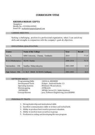 CURRICULUM VITAE
KRISHNAMOHAN GUPTA
Bangalore
Mobile No .+919206149945
Email ID:- mohanmiragupta@gmail.com
CARRIER OBJECTIVE:
Seeking a challenging position in a professional organization, where I can enrich my
skills and strengths in conjunction with the company’s goals & objectives.
EDUCATIONAL QUALIFICATION:
Course Name of the College Year Result
M.C.A. SRM University, Chennai, Tamilnadu 2014 77.55
B.S.C(Mathematics) SKMU Dumka 2006-2010 75.75
Intermediate- 12th Sandhya Mahayvidayalay 2003-2005 63.0
High School- 10th E RLY HIGH SCHOOL Sahibganj 2002-2003 66.8
SOFTWARE SKILLS:
Programming Skills : JAVA1.6, ANDROID
Development Tools : Eclipse , Android Studio 1.5
Operating Systems : Windows 98 and above.
Webdesigning : HTML4.01
DATABASE : MYSQL Server5.5 , Sqlite database
Concept Known : java, Software Engineering ,Json,RDBMS
PERSONALITY TRAITS:
1. Strong leadership and motivational skills
2. Excellent communication skills in written and verbal both.
3. Ability to produce best result in pressure situation.
4. Ability to work in team as well as in group.
5. Proficient in coding and developing the new program
 