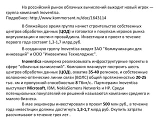 На российский рынок облачных вычислений выходит новый игрок —
группа компаний Inoventica.
Подробнее: http://www.kommersant.ru/doc/1643114
В ближайшее время группа начнет строительство собственных
центров обработки данных (ЦОД) и готовится к покупкам игроков рынка
виртуализации и хостинг-провайдинга. Инвестиции в проект в течение
первого года составят 1,3-1,7 млрд руб.
В созданную группу Inoventica входят ЗАО "Коммуникации для
инноваций" и ООО "Иновентика Технолоджис".
Inoventica намерена реализовывать инфраструктурные проекты в
сфере "облачных вычислений". Компания планирует построить шесть
центров обработки данных (ЦОД), охватив 35-40 регионов, и собственные
волоконно-оптические линии связи (ВОЛС) общей протяженностью 20-25
тыс. км и пропускной способностью 8 Тбит/с.. Партнерами Inoventica
выступают Microsoft, IBM, NokiaSiemens Networks и HP. Среди
потенциальных покупателей ее решений называются компании среднего и
малого бизнеса.
В мае акционеры инвестировали в проект 500 млн руб., в течение
года инвестиции должны достигнуть 1,3-1,7 млрд руб. Окупить затраты
рассчитывают в течение трех лет .

 