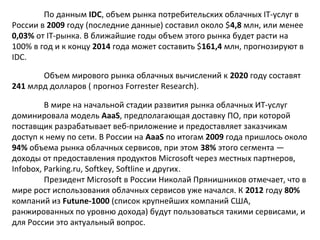 По данным IDC, объем рынка потребительских облачных IT-услуг в
России в 2009 году (последние данные) составил около $4,8 млн, или менее
0,03% от IT-рынка. В ближайшие годы объем этого рынка будет расти на
100% в год и к концу 2014 года может составить $161,4 млн, прогнозируют в
IDC.
Объем мирового рынка облачных вычислений к 2020 году составят
241 млрд долларов ( прогноз Forrester Research).
В мире на начальной стадии развития рынка облачных ИТ-услуг
доминировала модель AaaS, предполагающая доставку ПО, при которой
поставщик разрабатывает веб-приложение и предоставляет заказчикам
доступ к нему по сети. В России на AaaS по итогам 2009 года пришлось около
94% объема рынка облачных сервисов, при этом 38% этого сегмента —
доходы от предоставления продуктов Microsoft через местных партнеров,
Infobox, Parking.ru, Softkey, Softline и других.
Президент Microsoft в России Николай Прянишников отмечает, что в
мире рост использования облачных сервисов уже начался. К 2012 году 80%
компаний из Futune-1000 (список крупнейших компаний США,
ранжированных по уровню дохода) будут пользоваться такими сервисами, и
для России это актуальный вопрос.

 