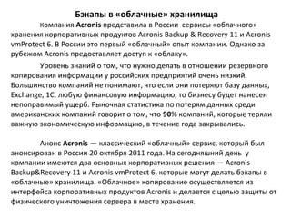 Бэкапы в «облачные» хранилища

Компания Acronis представила в России сервисы «облачного»

хранения корпоративных продуктов Acronis Backup & Recovery 11 и Acronis
vmProtect 6. В России это первый «облачный» опыт компании. Однако за
рубежом Acronis предоставляет доступ к «облаку».
Уровень знаний о том, что нужно делать в отношении резервного
копирования информации у российских предприятий очень низкий.
Большинство компаний не понимают, что если они потеряют базу данных,
Exchange, 1C, любую финансовую информацию, то бизнесу будет нанесен
непоправимый ущерб. Рыночная статистика по потерям данных среди
американских компаний говорит о том, что 90% компаний, которые теряли
важную экономическую информацию, в течение года закрывались.
Анонс Acronis — классический «облачный» сервис, который был
анонсирован в России 20 октября 2011 года. На сегодняшний день у
компании имеются два основных корпоративных решения — Acronis
Backup&Recovery 11 и Acronis vmProtect 6, которые могут делать бэкапы в
«облачные» хранилища. «Облачное» копирование осуществляется из
интерфейса корпоративных продуктов Acronis и делается с целью защиты от
физического уничтожения сервера в месте хранения.

 