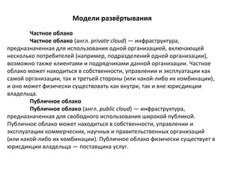 Модели развёртывания
Частное облако
Частное облако (англ. private cloud) — инфраструктура,
предназначенная для использования одной организацией, включающей
несколько потребителей (например, подразделений одной организации),
возможно также клиентами и подрядчиками данной организации. Частное
облако может находиться в собственности, управлении и эксплуатации как
самой организации, так и третьей стороны (или какой-либо их комбинации),
и оно может физически существовать как внутри, так и вне юрисдикции
владельца.
Публичное облако
Публичное облако (англ. public cloud) — инфраструктура,
предназначенная для свободного использования широкой публикой.
Публичное облако может находиться в собственности, управлении и
эксплуатации коммерческих, научных и правительственных организаций
(или какой-либо их комбинации). Публичное облако физически существует в
юрисдикции владельца — поставщика услуг.

 