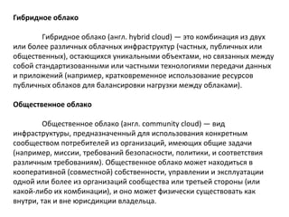 Гибридное облако
Гибридное облако (англ. hybrid cloud) — это комбинация из двух
или более различных облачных инфраструктур (частных, публичных или
общественных), остающихся уникальными объектами, но связанных между
собой стандартизованными или частными технологиями передачи данных
и приложений (например, кратковременное использование ресурсов
публичных облаков для балансировки нагрузки между облаками).
Общественное облако
Общественное облако (англ. community cloud) — вид
инфраструктуры, предназначенный для использования конкретным
сообществом потребителей из организаций, имеющих общие задачи
(например, миссии, требований безопасности, политики, и соответствия
различным требованиям). Общественное облако может находиться в
кооперативной (совместной) собственности, управлении и эксплуатации
одной или более из организаций сообщества или третьей стороны (или
какой-либо их комбинации), и оно может физически существовать как
внутри, так и вне юрисдикции владельца.

 