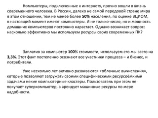 Компьютеры, подключенные к интернету, прочно вошли в жизнь
современного человека. В России, далеко не самой передовой стране мира
в этом отношении, тем не менее более 50% населения, по оценке ВЦИОМ,
в настоящий момент имеют компьютеры. И не только число, но и мощность
домашних компьютеров постоянно нарастает. Однако возникает вопрос:
насколько эффективно мы используем ресурсы своих современных ПК?

Заплатив за компьютер 100% стоимости, используем его мы всего на
3,3%. Этот факт постепенно осознают все участники процесса – и бизнес, и
потребители.
Уже несколько лет активно развиваются «облачные вычисления»,
которые позволяют загружать своими специфическими ресурсоёмкими
задачами некие компьютерные кластеры. Пользователь при этом не
покупает суперкомпьютер, а арендует машинные ресурсы по мере
надобности.

 