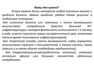 Кому это нужно?
Услуга может быть интересна любой компании малого и
среднего бизнеса, однако наиболее удобно такое решение в
следующих ситуациях:
-для сезонного бизнеса или компании с часто меняющимся
количеством
сотрудников
(вместо
большой
ИТинфраструктуры, которая фактически используется 1-2 месяца
в году, клиент получает сервис на ограниченный срок, оплачивая
только время пользования инфраструктурой);
-для стартапов (чтобы иметь возможность гибко управлять
количеством сервисов и пользователей, а также понять, какие
сервисы и в каком объеме необходимы предприятию);
- для территориально-распределенных компаний, имеющих
несколько офисов или большое количество удаленных
сотрудников.

 