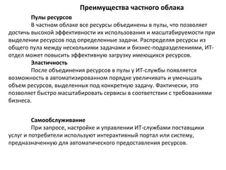 Преимущества частного облака
Пулы ресурсов
В частном облаке все ресурсы объединены в пулы, что позволяет
достичь высокой эффективности их использования и масштабируемости при
выделении ресурсов под определенные задачи. Распределяя ресурсы из
общего пула между несколькими задачами и бизнес-подразделениями, ИТотдел может повысить эффективную загрузку имеющихся ресурсов.
Эластичность
После объединения ресурсов в пулы у ИТ-службы появляется
возможность в автоматизированном порядке увеличивать и уменьшать
объем ресурсов, выделенных под конкретную задачу. Фактически, это
позволяет быстро масштабировать сервисы в соответствии с требованиями
бизнеса.
Самообслуживание
При запросе, настройке и управлении ИТ-службами поставщики
услуг и потребители используют интерактивный портал или систему,
предназначенную для автоматического предоставления ресурсов.

 