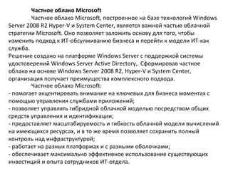 Частное облако Microsoft
Частное облако Microsoft, построенное на базе технологий Windows
Server 2008 R2 Hyper-V и System Center, является важной частью облачной
стратегии Microsoft. Оно позволяет заложить основу для того, чтобы
изменить подход к ИТ-обсулживанию бизнеса и перейти к модели ИТ-как
служба.
Решение создано на платформе Windows Server с поддержкой системы
удостоверений Windows Server Active Directory,. Сформировав частное
облако на основе Windows Server 2008 R2, Hyper-V и System Center,
организация получает преимущества комплексного подхода.
Частное облако Microsoft:
- помогает акцентировать внимание на ключевых для бизнеса моментах с
помощью управления службами приложений;
- позволяет управлять гибридной облачной моделью посредством общих
средств управления и идентификации;
- предоставляет масштабируемость и гибкость облачной модели вычислений
на имеющихся ресурсах, и в то же время позволяет сохранить полный
контроль над инфраструктурой;
- работает на разных платформах и с разными оболочками;
- обеспечивает максимально эффективное использование существующих
инвестиций и опыта сотрудников ИТ-отдела.

 