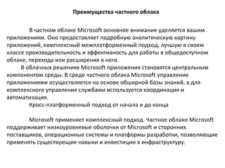 Преимущества частного облака
В частном облаке Microsoft основное внимание уделяется вашим
приложениям. Оно предоставляет подробную аналитическую картину
приложений, комплексный межплатформенный подход, лучшую в своем
классе производительность и эффективность для работы в общедоступном
облаке, перехода или расширения в него.
В облачных решениях Microsoft приложения становятся центральным
компонентом среды. В среде частного облака Microsoft управление
приложениями осуществляется на основе обширной базы знаний, а для
комплексного управления службами используется координация и
автоматизация.
Кросс-платформенный подход от начала и до конца
Microsoft применяет комплексный подход. Частное облако Microsoft
поддерживает низкоуровневые оболочки от Microsoft и сторонних
поставщиков, операционные системы и платформы разработки, позволяющие
применять существующие навыки и инвестиции в инфраструктуру.

 