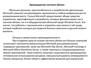 Преимущества частного облака
Облачные решения, приспособленные к потребностям организации
Microsoft помогает контролировать приложения в любом выбранном для их
развертывания месте. Только Microsoft предоставляет общие средства
управления, идентификации и разработки, которые функционируют как в
частном облаке, так и в общедоступной облачной среде Windows Azure. Это
значит, что работать с приложением и управлять ими можно в той среде,
которая наиболее выгодна для ведения бизнеса компании в данный момент
времени.
Лучшая в своем классе производительность
При создании сред на основе частного облака все больше компаний
используют технологии виртуализации Microsoft для развертывания
серверных приложений, таких как Microsoft SQL Server, Microsoft Exchange и
Microsoft Office SharePoint Server, а также пакетных и специализированных
бизнес-приложений. Такие клиенты получают существенные преимущества:
оптимальное использование ресурсов, повышенный уровень непрерывности
бизнес-процессов, более гибкое и эффективное решение для управления.

 
