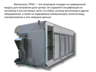 Фактически, ITPAC — это некоторый стандарт на завершенный
модуль для построения дата-центра. Он содержит спецификации на
контейнер и его составные части: на стойку, систему вентиляции и другое
оборудование, а также на подводимые коммуникации, включая воду,
электроэнергию и сеть передачи данных.

 