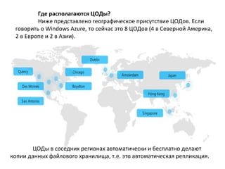 Где располагаются ЦОДы?
Ниже представлено географическое присутствие ЦОДов. Если
говорить о Windows Azure, то сейчас это 8 ЦОДов (4 в Северной Америка,
2 в Европе и 2 в Азии).

ЦОДы в соседних регионах автоматически и бесплатно делают
копии данных файлового хранилища, т.е. это автоматическая репликация.

 