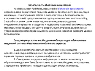 Безопасность облачных вычислений
Как показывает практика, применение облачных вычислений
способно даже значительно повысить уровень безопасности данных. Одна
из причин – это постоянная забота о высоком уровне безопасности со
стороны компаний, предоставляющих доступ к сервисам cloud computing.
Зная об опасениях своих клиентов, они вынуждены вкладывать
существенные средства в создание и поддержку надежной системы защиты.
Некоторые провайдеры ИТ-услуг в сфере Cloud Computing делают явный
упор в своей маркетинговой компании именно на гарантию высокого уровня
безопасности.
Следующие условия необходимо соблюдать для обеспечения
надежной системы безопасности облачного сервиса:
1. Должны использоваться криптографические средства
обеспечения сохранности данных. Все данные, с которыми клиент работает
в рамках сервиса, должны надежно шифроваться.
2. Сам процесс передачи информации от клиента к серверу и
обратно тоже должен быть безопасным, то есть необходимо использовать
защищенные протоколы передачи данных для доступа к серверу.

 