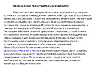 Операционные преимущества Cloud Computing
Каждая компания, внедряя технологии cloud computing, получает
возможность упростить менеджмент технической структуры, отказавшись от
использования сложного и дорогого аппаратного обеспечения, что приводит
к экономии средств. При использовании облачных платформ внешних
поставщиков, сроки реализации IT-проектов многократно сокращаются, а
техническая поддержка облачных решений сводится к минимуму.
Поставщики облачных решений предлагают специально разработанные
инструменты, включая специализированные платформы и продуманные
готовые решения для основных направлений бизнеса. Наряду с этим,
предусмотрены инструменты оптимизации загрузки мощностей и
возможность управления масштабированием приложений.
Масштабирование бизнеса компаний с помощью
облачных вычислений в России позволяет в кратчайшие сроки нарастить
вычислительные мощности исходя из требований клиентов, выполнить
сверхсрочные задачи. По окончании работ, когда в них нет особой
необходимости, мощности снижаются, что позволяет рационально
использовать бюджет компании.

 