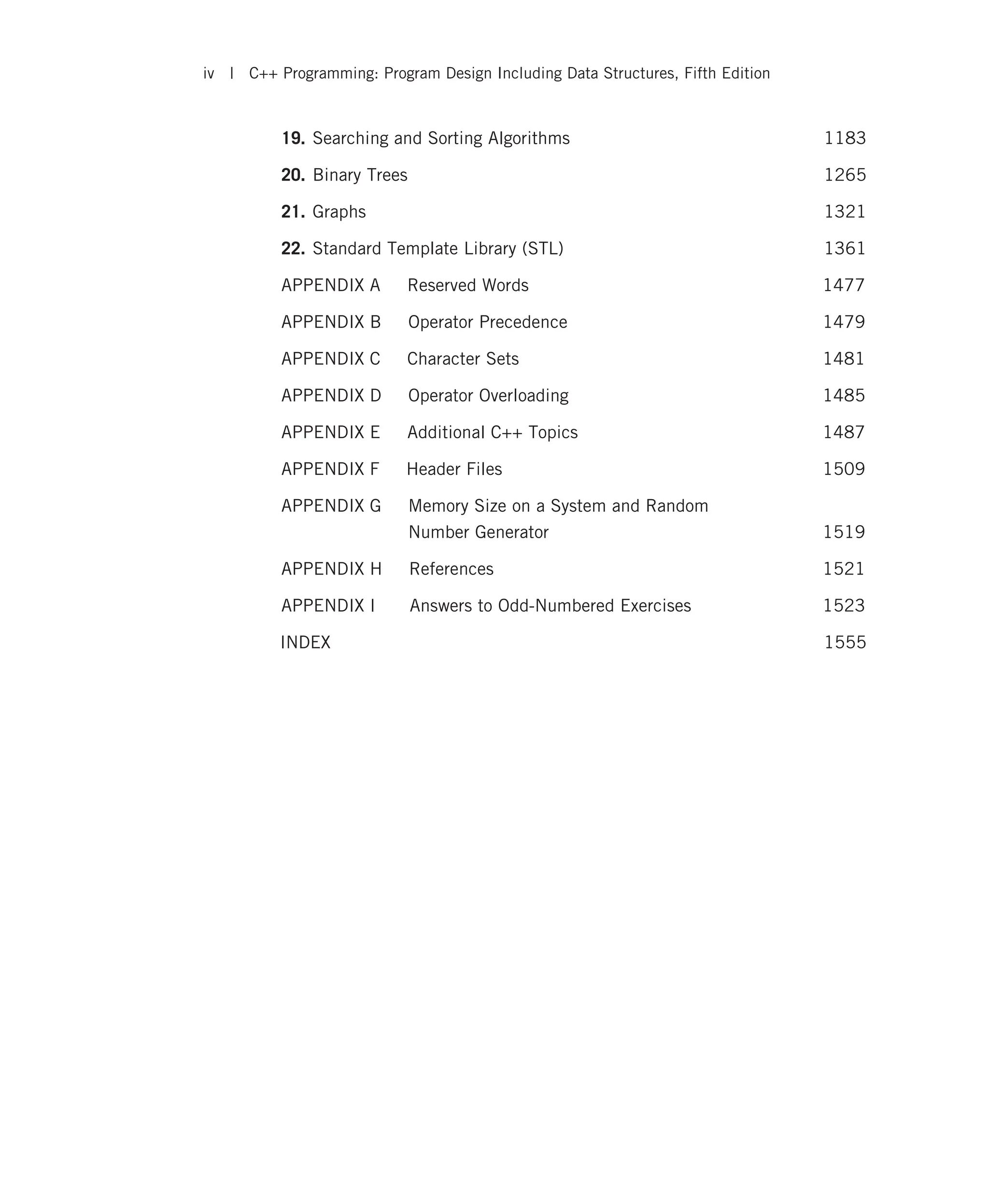 19. Searching and Sorting Algorithms 1183 20. Binary Trees 1265 21. Graphs 1321 22. Standard Template Library (STL) 1361 APPENDIX A Reserved Words 1477 APPENDIX B Operator Precedence 1479 APPENDIX C Character Sets 1481 APPENDIX D Operator Overloading 1485 APPENDIX E Additional C++ Topics 1487 APPENDIX F Header Files 1509 APPENDIX G Memory Size on a System and Random Number Generator 1519 APPENDIX H References 1521 APPENDIX I Answers to Odd-Numbered Exercises 1523 INDEX 1555 iv | C++ Programming: Program Design Including Data Structures, Fifth Edition 