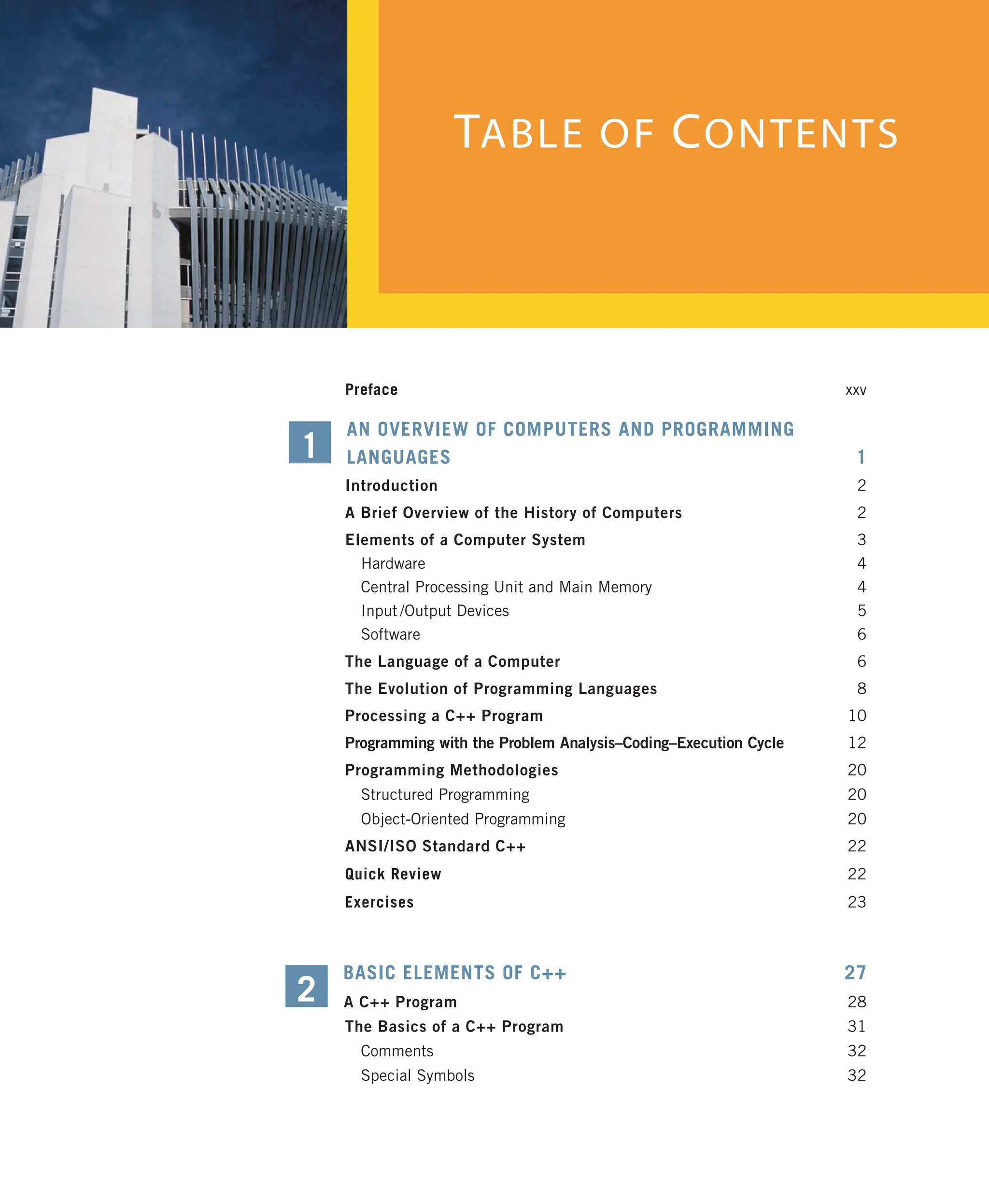 TABLE OF CONTENTS Preface xxv AN OVERVIEW OF COMPUTERS AND PROGRAMMING LANGUAGES 1 Introduction 2 A Brief Overview of the History of Computers 2 Elements of a Computer System 3 Hardware 4 Central Processing Unit and Main Memory 4 Input /Output Devices 5 Software 6 The Language of a Computer 6 The Evolution of Programming Languages 8 Processing a C++ Program 10 Programming with the Problem Analysis–Coding–Execution Cycle 12 Programming Methodologies 20 Structured Programming 20 Object-Oriented Programming 20 ANSI/ISO Standard C++ 22 Quick Review 22 Exercises 23 BASIC ELEMENTS OF C++ 27 A C++ Program 28 The Basics of a C++ Program 31 Comments 32 Special Symbols 32 1 2 