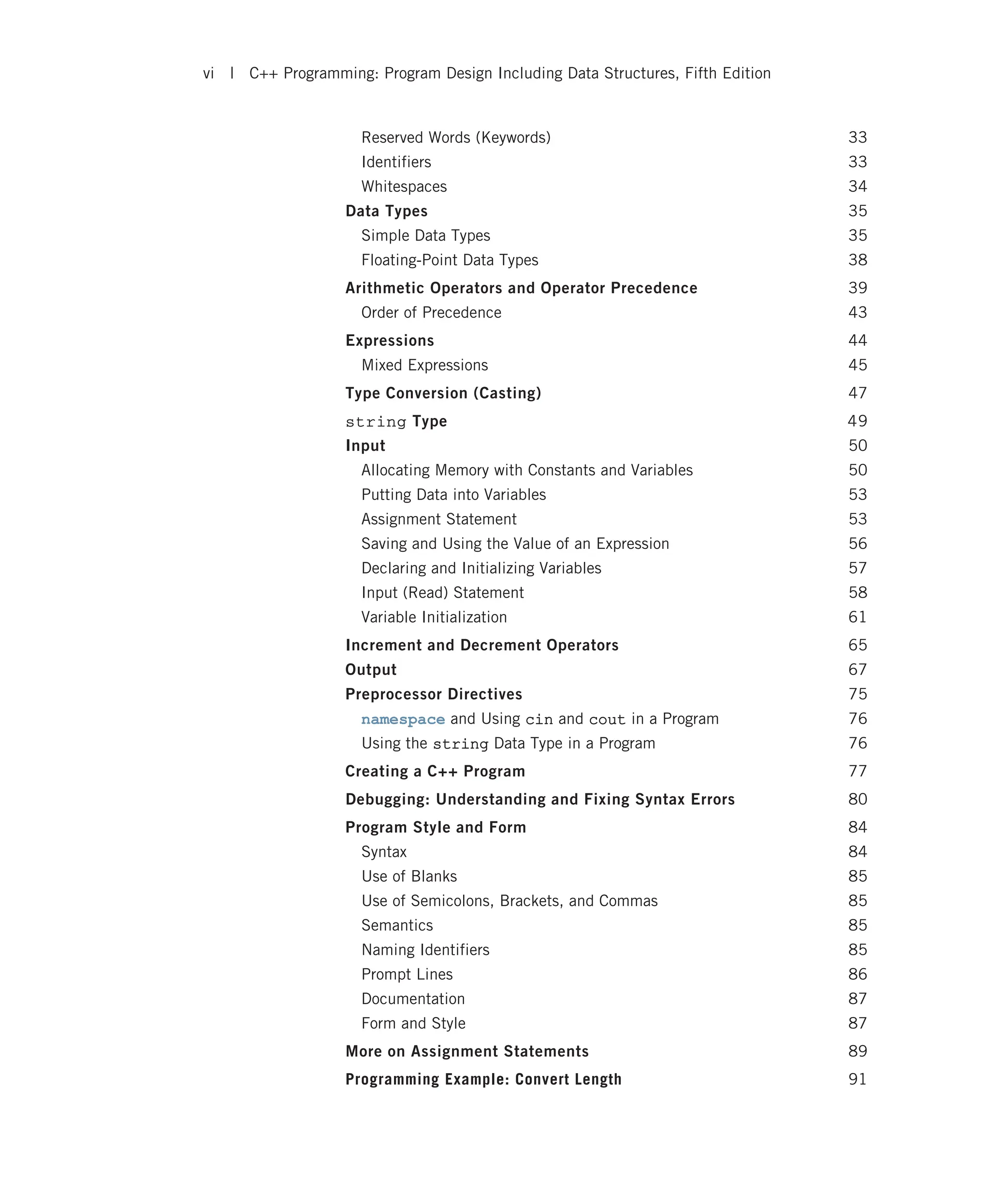 Reserved Words (Keywords) 33 Identifiers 33 Whitespaces 34 Data Types 35 Simple Data Types 35 Floating-Point Data Types 38 Arithmetic Operators and Operator Precedence 39 Order of Precedence 43 Expressions 44 Mixed Expressions 45 Type Conversion (Casting) 47 string Type 49 Input 50 Allocating Memory with Constants and Variables 50 Putting Data into Variables 53 Assignment Statement 53 Saving and Using the Value of an Expression 56 Declaring and Initializing Variables 57 Input (Read) Statement 58 Variable Initialization 61 Increment and Decrement Operators 65 Output 67 Preprocessor Directives 75 namespace and Using cin and cout in a Program 76 Using the string Data Type in a Program 76 Creating a C++ Program 77 Debugging: Understanding and Fixing Syntax Errors 80 Program Style and Form 84 Syntax 84 Use of Blanks 85 Use of Semicolons, Brackets, and Commas 85 Semantics 85 Naming Identifiers 85 Prompt Lines 86 Documentation 87 Form and Style 87 More on Assignment Statements 89 Programming Example: Convert Length 91 vi | C++ Programming: Program Design Including Data Structures, Fifth Edition 