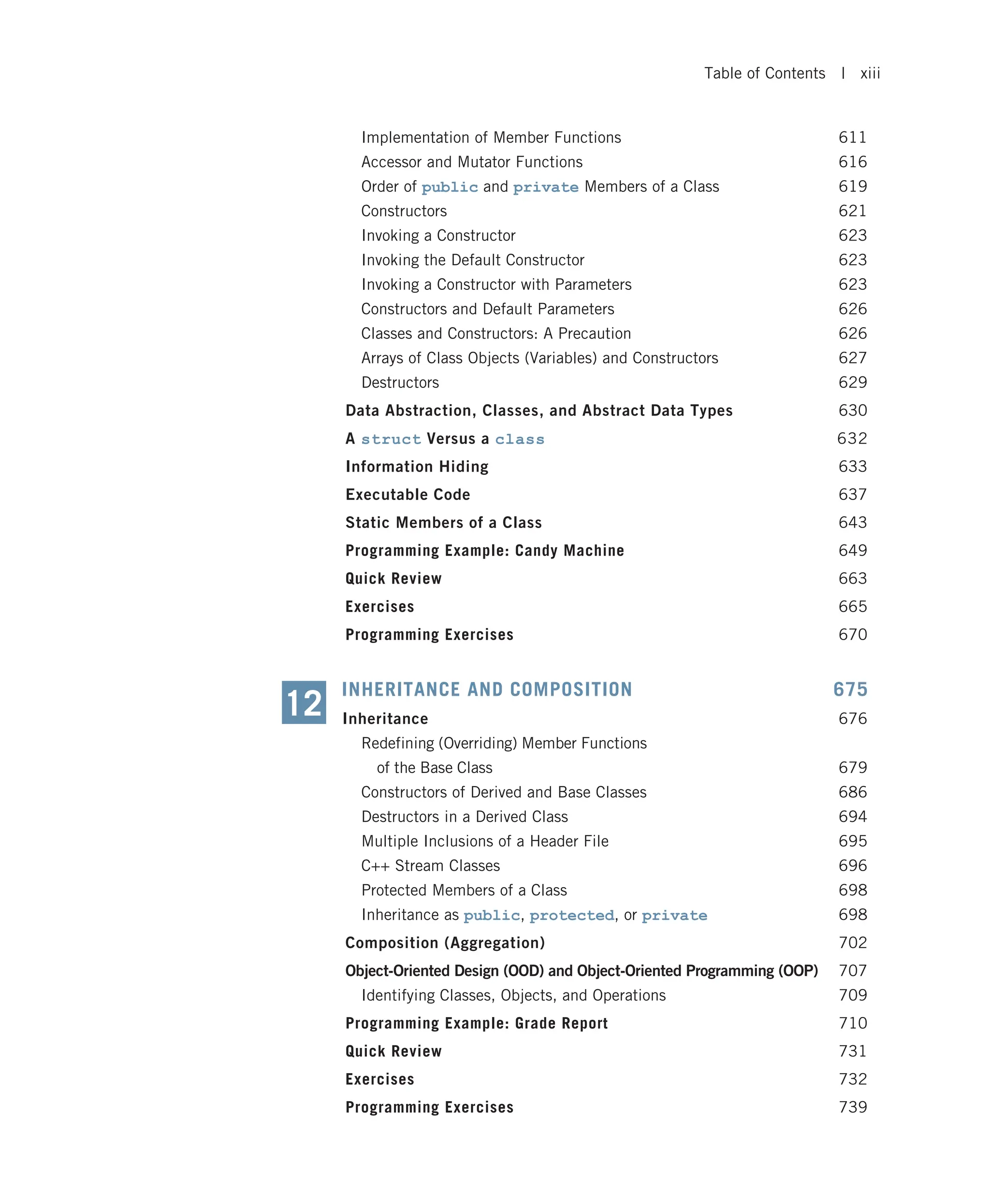 Implementation of Member Functions 611 Accessor and Mutator Functions 616 Order of public and private Members of a Class 619 Constructors 621 Invoking a Constructor 623 Invoking the Default Constructor 623 Invoking a Constructor with Parameters 623 Constructors and Default Parameters 626 Classes and Constructors: A Precaution 626 Arrays of Class Objects (Variables) and Constructors 627 Destructors 629 Data Abstraction, Classes, and Abstract Data Types 630 A struct Versus a class 632 Information Hiding 633 Executable Code 637 Static Members of a Class 643 Programming Example: Candy Machine 649 Quick Review 663 Exercises 665 Programming Exercises 670 INHERITANCE AND COMPOSITION 675 Inheritance 676 Redefining (Overriding) Member Functions of the Base Class 679 Constructors of Derived and Base Classes 686 Destructors in a Derived Class 694 Multiple Inclusions of a Header File 695 C++ Stream Classes 696 Protected Members of a Class 698 Inheritance as public, protected, or private 698 Composition (Aggregation) 702 Object-Oriented Design (OOD) and Object-Oriented Programming (OOP) 707 Identifying Classes, Objects, and Operations 709 Programming Example: Grade Report 710 Quick Review 731 Exercises 732 Programming Exercises 739 12 Table of Contents | xiii 