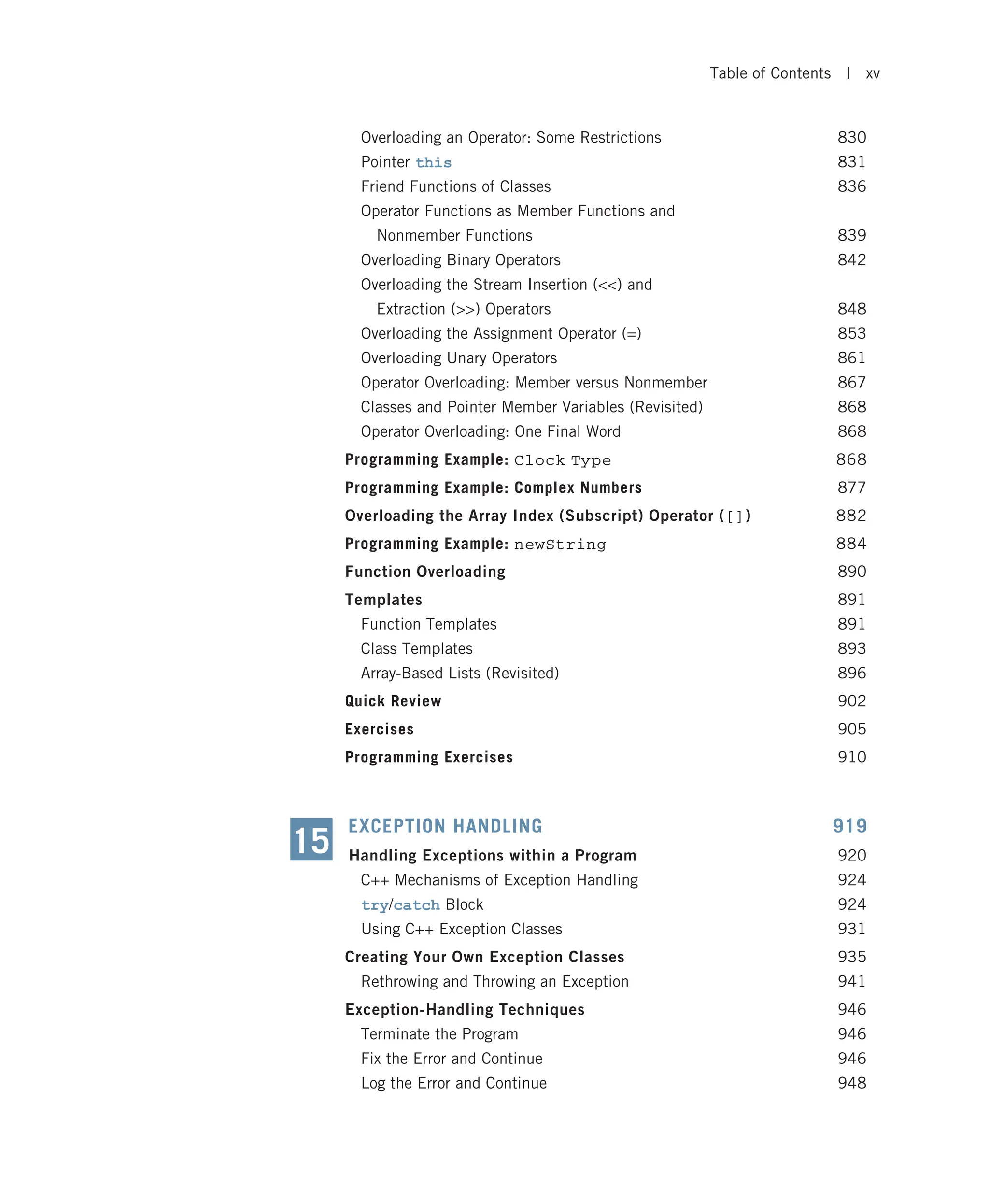 Overloading an Operator: Some Restrictions 830 Pointer this 831 Friend Functions of Classes 836 Operator Functions as Member Functions and Nonmember Functions 839 Overloading Binary Operators 842 Overloading the Stream Insertion () and Extraction () Operators 848 Overloading the Assignment Operator (=) 853 Overloading Unary Operators 861 Operator Overloading: Member versus Nonmember 867 Classes and Pointer Member Variables (Revisited) 868 Operator Overloading: One Final Word 868 Programming Example: Clock Type 868 Programming Example: Complex Numbers 877 Overloading the Array Index (Subscript) Operator ([]) 882 Programming Example: newString 884 Function Overloading 890 Templates 891 Function Templates 891 Class Templates 893 Array-Based Lists (Revisited) 896 Quick Review 902 Exercises 905 Programming Exercises 910 EXCEPTION HANDLING 919 Handling Exceptions within a Program 920 C++ Mechanisms of Exception Handling 924 try/catch Block 924 Using C++ Exception Classes 931 Creating Your Own Exception Classes 935 Rethrowing and Throwing an Exception 941 Exception-Handling Techniques 946 Terminate the Program 946 Fix the Error and Continue 946 Log the Error and Continue 948 15 Table of Contents | xv 
