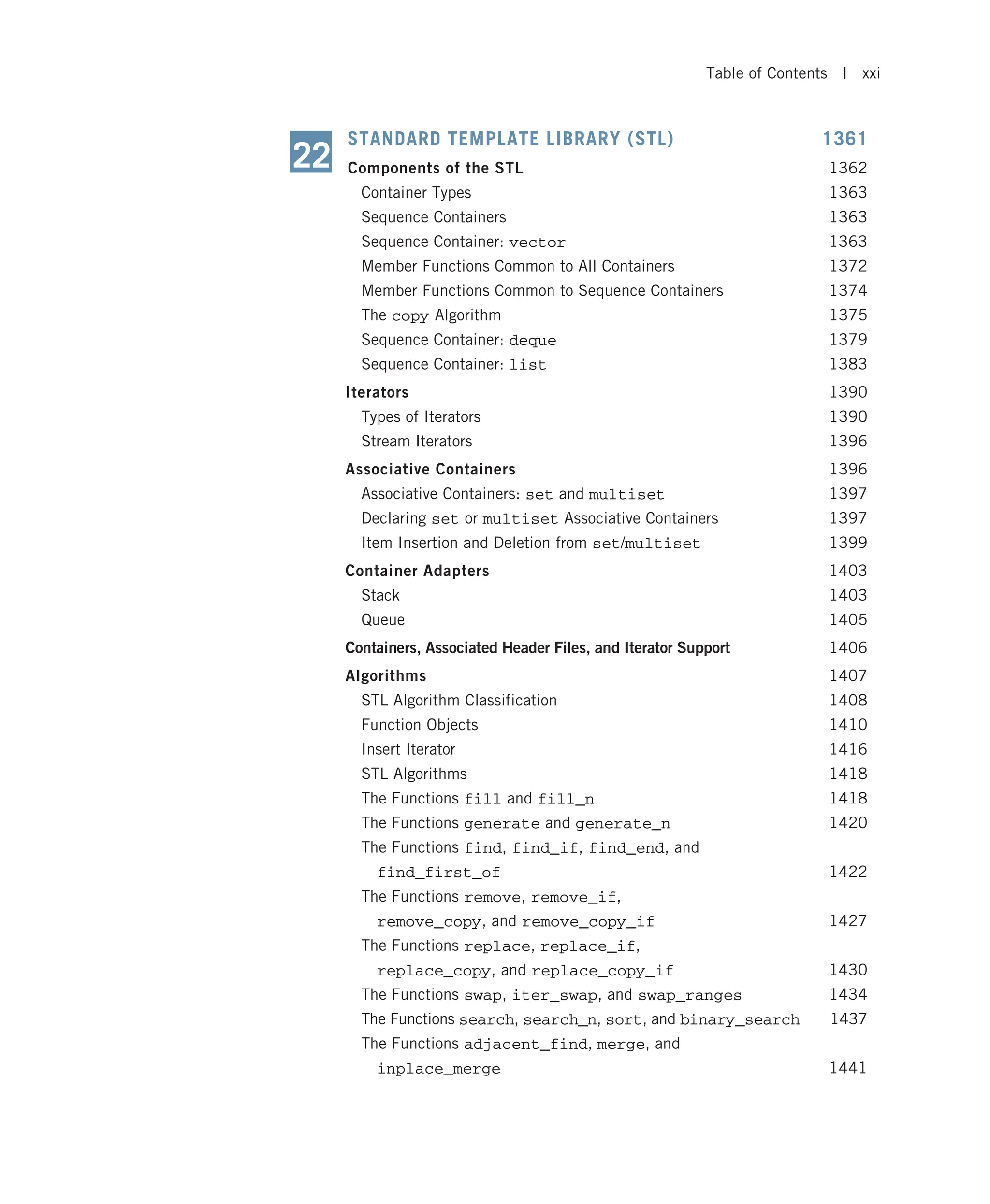 STANDARD TEMPLATE LIBRARY (STL) 1361 Components of the STL 1362 Container Types 1363 Sequence Containers 1363 Sequence Container: vector 1363 Member Functions Common to All Containers 1372 Member Functions Common to Sequence Containers 1374 The copy Algorithm 1375 Sequence Container: deque 1379 Sequence Container: list 1383 Iterators 1390 Types of Iterators 1390 Stream Iterators 1396 Associative Containers 1396 Associative Containers: set and multiset 1397 Declaring set or multiset Associative Containers 1397 Item Insertion and Deletion from set/multiset 1399 Container Adapters 1403 Stack 1403 Queue 1405 Containers, Associated Header Files, and Iterator Support 1406 Algorithms 1407 STL Algorithm Classification 1408 Function Objects 1410 Insert Iterator 1416 STL Algorithms 1418 The Functions fill and fill_n 1418 The Functions generate and generate_n 1420 The Functions find, find_if, find_end, and find_first_of 1422 The Functions remove, remove_if, remove_copy, and remove_copy_if 1427 The Functions replace, replace_if, replace_copy, and replace_copy_if 1430 The Functions swap, iter_swap, and swap_ranges 1434 The Functions search, search_n, sort, and binary_search 1437 The Functions adjacent_find, merge, and inplace_merge 1441 22 Table of Contents | xxi 