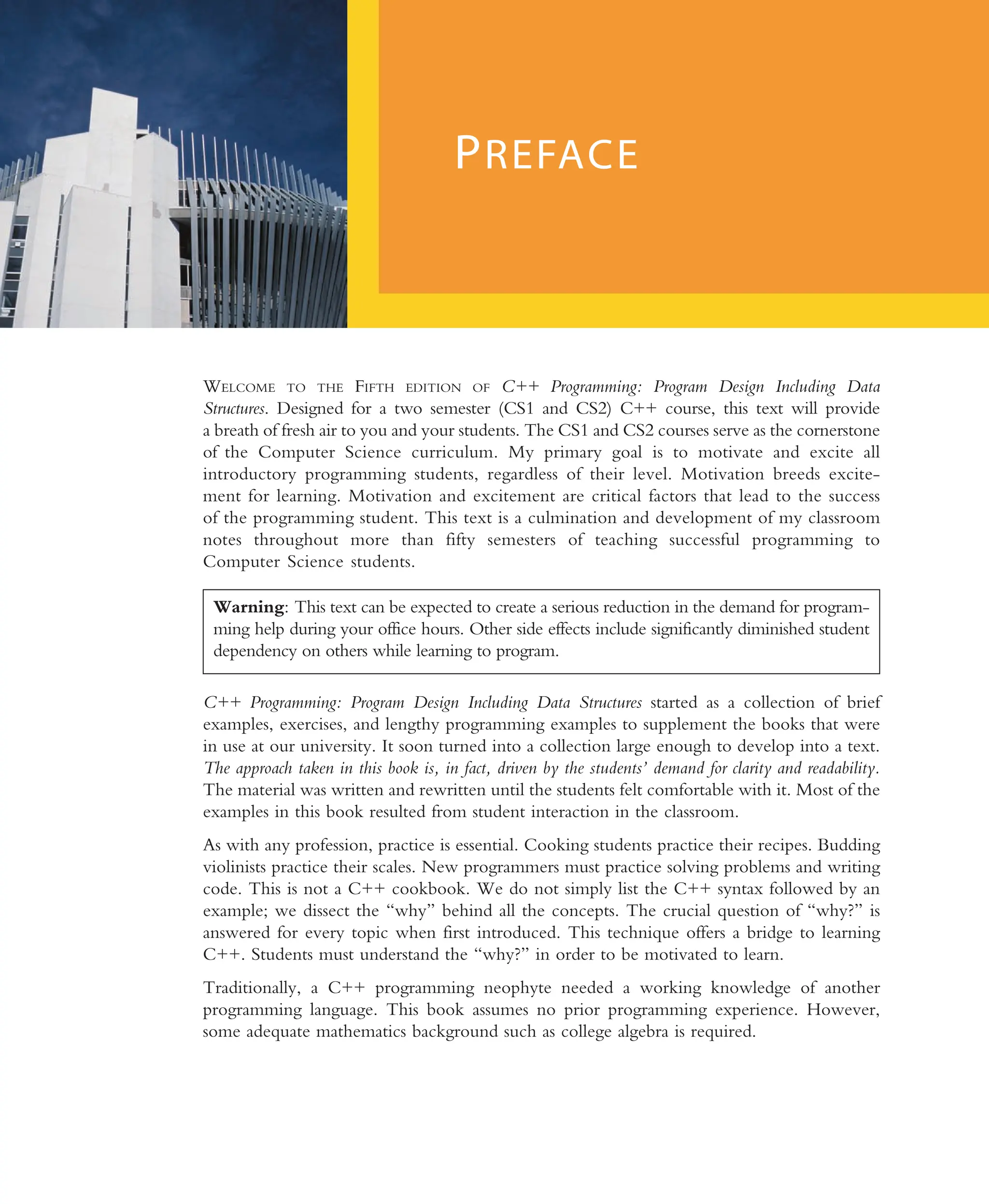 WELCOME TO THE FIFTH EDITION OF C++ Programming: Program Design Including Data Structures. Designed for a two semester (CS1 and CS2) C++ course, this text will provide a breath of fresh air to you and your students. The CS1 and CS2 courses serve as the cornerstone of the Computer Science curriculum. My primary goal is to motivate and excite all introductory programming students, regardless of their level. Motivation breeds excite- ment for learning. Motivation and excitement are critical factors that lead to the success of the programming student. This text is a culmination and development of my classroom notes throughout more than fifty semesters of teaching successful programming to Computer Science students. C++ Programming: Program Design Including Data Structures started as a collection of brief examples, exercises, and lengthy programming examples to supplement the books that were in use at our university. It soon turned into a collection large enough to develop into a text. The approach taken in this book is, in fact, driven by the students’ demand for clarity and readability. The material was written and rewritten until the students felt comfortable with it. Most of the examples in this book resulted from student interaction in the classroom. As with any profession, practice is essential. Cooking students practice their recipes. Budding violinists practice their scales. New programmers must practice solving problems and writing code. This is not a C++ cookbook. We do not simply list the C++ syntax followed by an example; we dissect the ‘‘why’’ behind all the concepts. The crucial question of ‘‘why?’’ is answered for every topic when first introduced. This technique offers a bridge to learning C++. Students must understand the ‘‘why?’’ in order to be motivated to learn. Traditionally, a C++ programming neophyte needed a working knowledge of another programming language. This book assumes no prior programming experience. However, some adequate mathematics background such as college algebra is required. PREFACE Warning: This text can be expected to create a serious reduction in the demand for program- ming help during your office hours. Other side effects include significantly diminished student dependency on others while learning to program. 