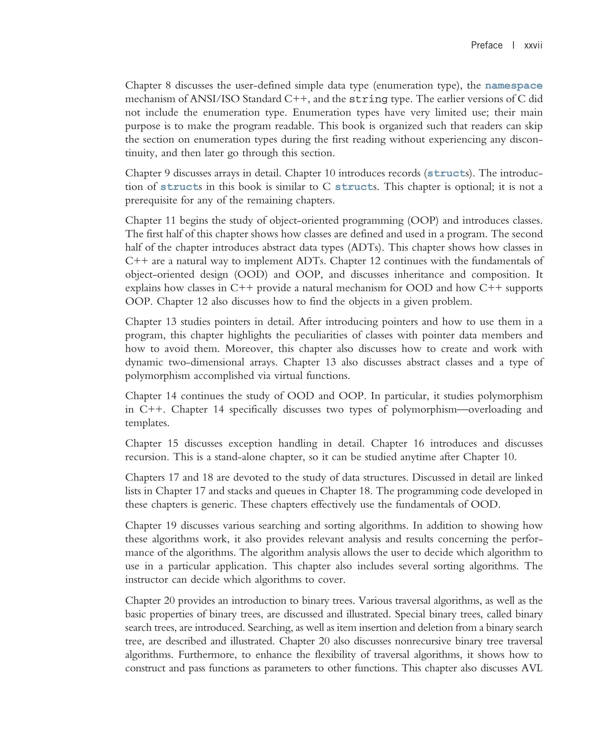 Chapter 8 discusses the user-defined simple data type (enumeration type), the namespace mechanism of ANSI/ISO Standard C++, and the string type. The earlier versions of C did not include the enumeration type. Enumeration types have very limited use; their main purpose is to make the program readable. This book is organized such that readers can skip the section on enumeration types during the first reading without experiencing any discon- tinuity, and then later go through this section. Chapter 9 discusses arrays in detail. Chapter 10 introduces records (structs). The introduc- tion of structs in this book is similar to C structs. This chapter is optional; it is not a prerequisite for any of the remaining chapters. Chapter 11 begins the study of object-oriented programming (OOP) and introduces classes. The first half of this chapter shows how classes are defined and used in a program. The second half of the chapter introduces abstract data types (ADTs). This chapter shows how classes in C++ are a natural way to implement ADTs. Chapter 12 continues with the fundamentals of object-oriented design (OOD) and OOP, and discusses inheritance and composition. It explains how classes in C++ provide a natural mechanism for OOD and how C++ supports OOP. Chapter 12 also discusses how to find the objects in a given problem. Chapter 13 studies pointers in detail. After introducing pointers and how to use them in a program, this chapter highlights the peculiarities of classes with pointer data members and how to avoid them. Moreover, this chapter also discusses how to create and work with dynamic two-dimensional arrays. Chapter 13 also discusses abstract classes and a type of polymorphism accomplished via virtual functions. Chapter 14 continues the study of OOD and OOP. In particular, it studies polymorphism in C++. Chapter 14 specifically discusses two types of polymorphism—overloading and templates. Chapter 15 discusses exception handling in detail. Chapter 16 introduces and discusses recursion. This is a stand-alone chapter, so it can be studied anytime after Chapter 10. Chapters 17 and 18 are devoted to the study of data structures. Discussed in detail are linked lists in Chapter 17 and stacks and queues in Chapter 18. The programming code developed in these chapters is generic. These chapters effectively use the fundamentals of OOD. Chapter 19 discusses various searching and sorting algorithms. In addition to showing how these algorithms work, it also provides relevant analysis and results concerning the perfor- mance of the algorithms. The algorithm analysis allows the user to decide which algorithm to use in a particular application. This chapter also includes several sorting algorithms. The instructor can decide which algorithms to cover. Chapter 20 provides an introduction to binary trees. Various traversal algorithms, as well as the basic properties of binary trees, are discussed and illustrated. Special binary trees, called binary search trees, are introduced. Searching, as well as item insertion and deletion from a binary search tree, are described and illustrated. Chapter 20 also discusses nonrecursive binary tree traversal algorithms. Furthermore, to enhance the flexibility of traversal algorithms, it shows how to construct and pass functions as parameters to other functions. This chapter also discusses AVL Preface | xxvii 