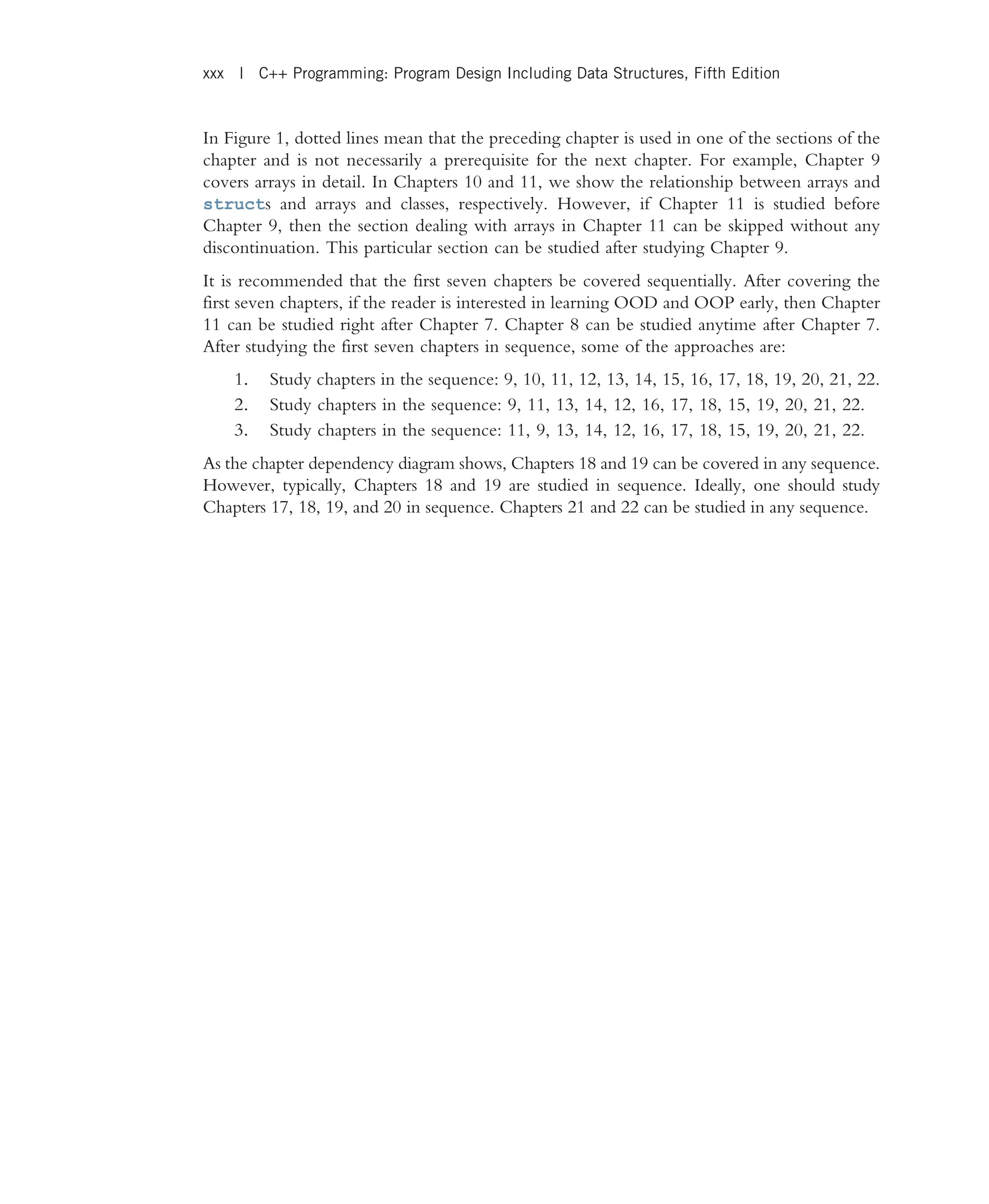 In Figure 1, dotted lines mean that the preceding chapter is used in one of the sections of the chapter and is not necessarily a prerequisite for the next chapter. For example, Chapter 9 covers arrays in detail. In Chapters 10 and 11, we show the relationship between arrays and structs and arrays and classes, respectively. However, if Chapter 11 is studied before Chapter 9, then the section dealing with arrays in Chapter 11 can be skipped without any discontinuation. This particular section can be studied after studying Chapter 9. It is recommended that the first seven chapters be covered sequentially. After covering the first seven chapters, if the reader is interested in learning OOD and OOP early, then Chapter 11 can be studied right after Chapter 7. Chapter 8 can be studied anytime after Chapter 7. After studying the first seven chapters in sequence, some of the approaches are: 1. Study chapters in the sequence: 9, 10, 11, 12, 13, 14, 15, 16, 17, 18, 19, 20, 21, 22. 2. Study chapters in the sequence: 9, 11, 13, 14, 12, 16, 17, 18, 15, 19, 20, 21, 22. 3. Study chapters in the sequence: 11, 9, 13, 14, 12, 16, 17, 18, 15, 19, 20, 21, 22. As the chapter dependency diagram shows, Chapters 18 and 19 can be covered in any sequence. However, typically, Chapters 18 and 19 are studied in sequence. Ideally, one should study Chapters 17, 18, 19, and 20 in sequence. Chapters 21 and 22 can be studied in any sequence. xxx | C++ Programming: Program Design Including Data Structures, Fifth Edition 