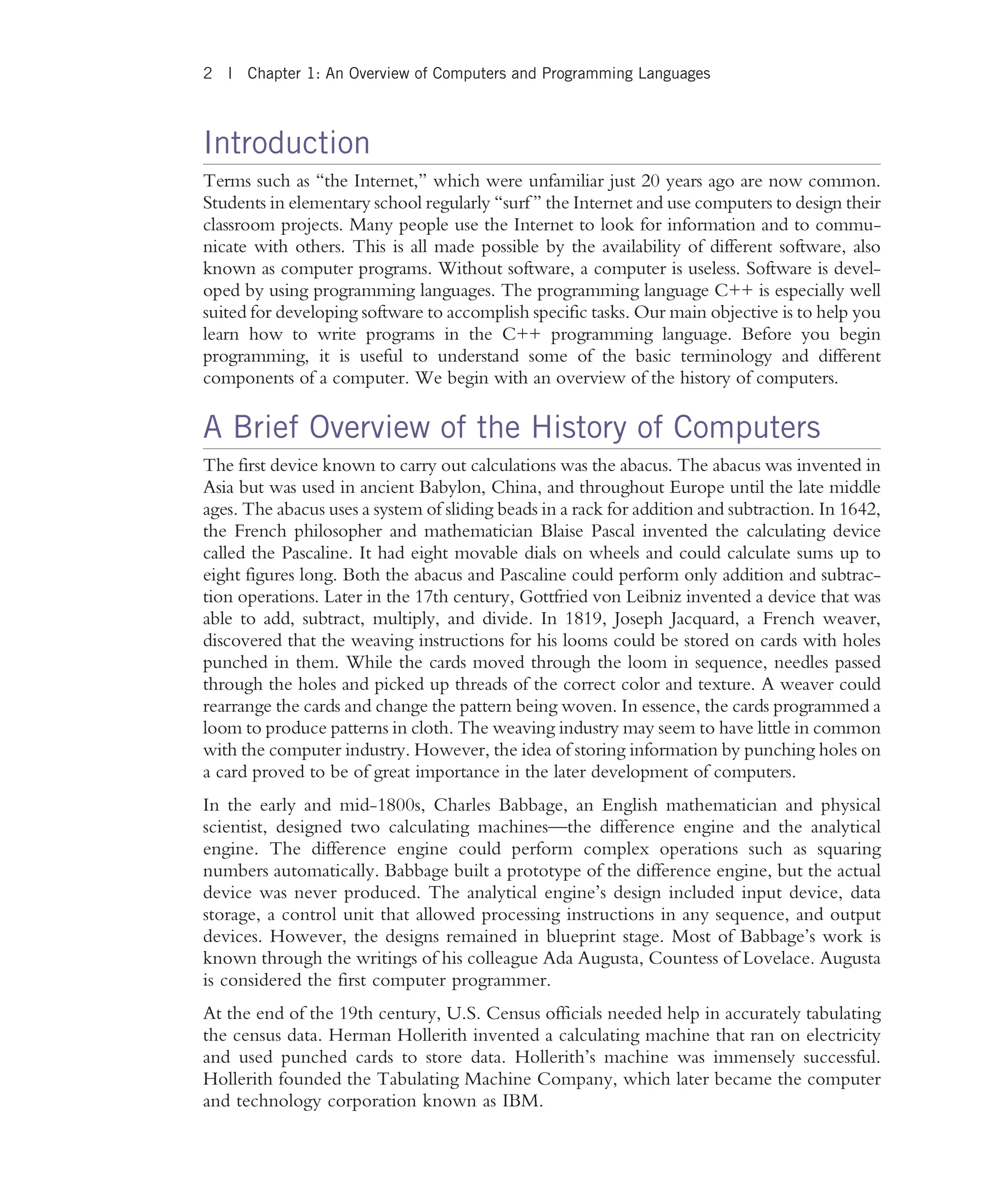 Introduction Terms such as ‘‘the Internet,’’ which were unfamiliar just 20 years ago are now common. Students in elementary school regularly ‘‘surf ’’ the Internet and use computers to design their classroom projects. Many people use the Internet to look for information and to commu- nicate with others. This is all made possible by the availability of different software, also known as computer programs. Without software, a computer is useless. Software is devel- oped by using programming languages. The programming language C++ is especially well suited for developing software to accomplish specific tasks. Our main objective is to help you learn how to write programs in the C++ programming language. Before you begin programming, it is useful to understand some of the basic terminology and different components of a computer. We begin with an overview of the history of computers. A Brief Overview of the History of Computers The first device known to carry out calculations was the abacus. The abacus was invented in Asia but was used in ancient Babylon, China, and throughout Europe until the late middle ages. The abacus uses a system of sliding beads in a rack for addition and subtraction. In 1642, the French philosopher and mathematician Blaise Pascal invented the calculating device called the Pascaline. It had eight movable dials on wheels and could calculate sums up to eight figures long. Both the abacus and Pascaline could perform only addition and subtrac- tion operations. Later in the 17th century, Gottfried von Leibniz invented a device that was able to add, subtract, multiply, and divide. In 1819, Joseph Jacquard, a French weaver, discovered that the weaving instructions for his looms could be stored on cards with holes punched in them. While the cards moved through the loom in sequence, needles passed through the holes and picked up threads of the correct color and texture. A weaver could rearrange the cards and change the pattern being woven. In essence, the cards programmed a loom to produce patterns in cloth. The weaving industry may seem to have little in common with the computer industry. However, the idea of storing information by punching holes on a card proved to be of great importance in the later development of computers. In the early and mid-1800s, Charles Babbage, an English mathematician and physical scientist, designed two calculating machines—the difference engine and the analytical engine. The difference engine could perform complex operations such as squaring numbers automatically. Babbage built a prototype of the difference engine, but the actual device was never produced. The analytical engine’s design included input device, data storage, a control unit that allowed processing instructions in any sequence, and output devices. However, the designs remained in blueprint stage. Most of Babbage’s work is known through the writings of his colleague Ada Augusta, Countess of Lovelace. Augusta is considered the first computer programmer. At the end of the 19th century, U.S. Census officials needed help in accurately tabulating the census data. Herman Hollerith invented a calculating machine that ran on electricity and used punched cards to store data. Hollerith’s machine was immensely successful. Hollerith founded the Tabulating Machine Company, which later became the computer and technology corporation known as IBM. 2 | Chapter 1: An Overview of Computers and Programming Languages 