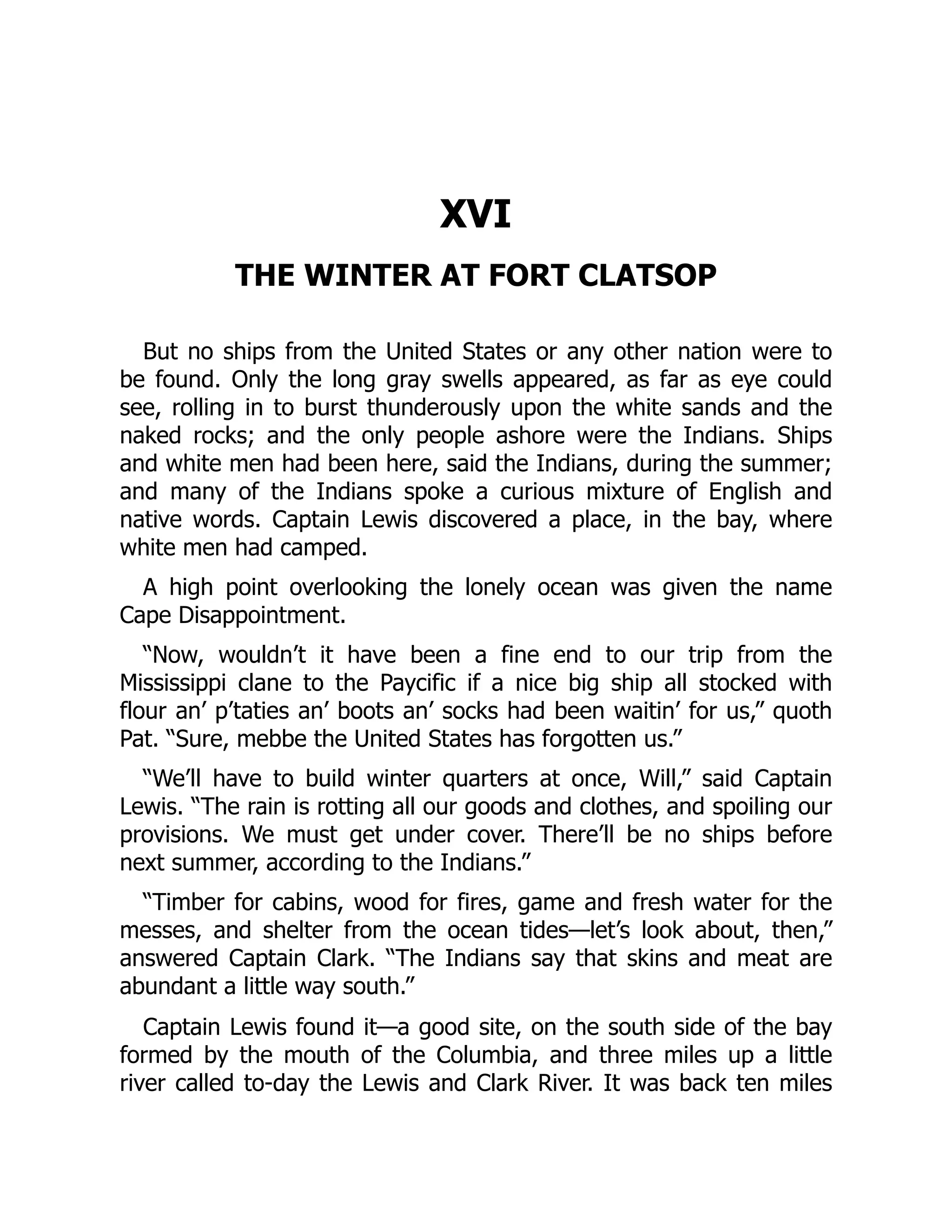 XVI THE WINTER AT FORT CLATSOP But no ships from the United States or any other nation were to be found. Only the long gray swells appeared, as far as eye could see, rolling in to burst thunderously upon the white sands and the naked rocks; and the only people ashore were the Indians. Ships and white men had been here, said the Indians, during the summer; and many of the Indians spoke a curious mixture of English and native words. Captain Lewis discovered a place, in the bay, where white men had camped. A high point overlooking the lonely ocean was given the name Cape Disappointment. “Now, wouldn’t it have been a fine end to our trip from the Mississippi clane to the Paycific if a nice big ship all stocked with flour an’ p’taties an’ boots an’ socks had been waitin’ for us,” quoth Pat. “Sure, mebbe the United States has forgotten us.” “We’ll have to build winter quarters at once, Will,” said Captain Lewis. “The rain is rotting all our goods and clothes, and spoiling our provisions. We must get under cover. There’ll be no ships before next summer, according to the Indians.” “Timber for cabins, wood for fires, game and fresh water for the messes, and shelter from the ocean tides—let’s look about, then,” answered Captain Clark. “The Indians say that skins and meat are abundant a little way south.” Captain Lewis found it—a good site, on the south side of the bay formed by the mouth of the Columbia, and three miles up a little river called to-day the Lewis and Clark River. It was back ten miles 