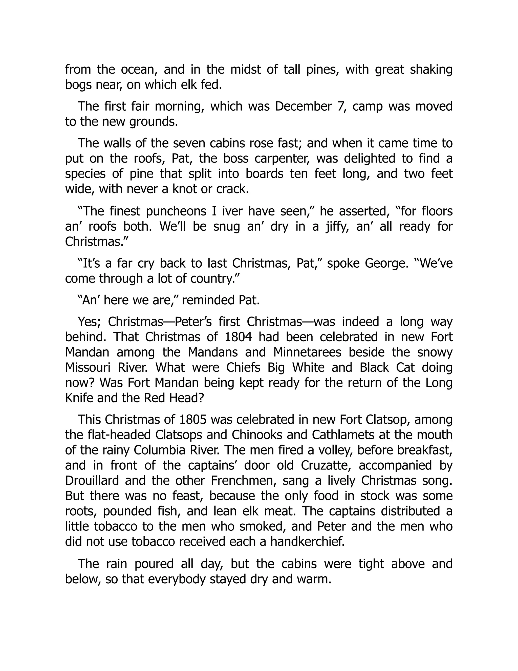 from the ocean, and in the midst of tall pines, with great shaking bogs near, on which elk fed. The first fair morning, which was December 7, camp was moved to the new grounds. The walls of the seven cabins rose fast; and when it came time to put on the roofs, Pat, the boss carpenter, was delighted to find a species of pine that split into boards ten feet long, and two feet wide, with never a knot or crack. “The finest puncheons I iver have seen,” he asserted, “for floors an’ roofs both. We’ll be snug an’ dry in a jiffy, an’ all ready for Christmas.” “It’s a far cry back to last Christmas, Pat,” spoke George. “We’ve come through a lot of country.” “An’ here we are,” reminded Pat. Yes; Christmas—Peter’s first Christmas—was indeed a long way behind. That Christmas of 1804 had been celebrated in new Fort Mandan among the Mandans and Minnetarees beside the snowy Missouri River. What were Chiefs Big White and Black Cat doing now? Was Fort Mandan being kept ready for the return of the Long Knife and the Red Head? This Christmas of 1805 was celebrated in new Fort Clatsop, among the flat-headed Clatsops and Chinooks and Cathlamets at the mouth of the rainy Columbia River. The men fired a volley, before breakfast, and in front of the captains’ door old Cruzatte, accompanied by Drouillard and the other Frenchmen, sang a lively Christmas song. But there was no feast, because the only food in stock was some roots, pounded fish, and lean elk meat. The captains distributed a little tobacco to the men who smoked, and Peter and the men who did not use tobacco received each a handkerchief. The rain poured all day, but the cabins were tight above and below, so that everybody stayed dry and warm. 