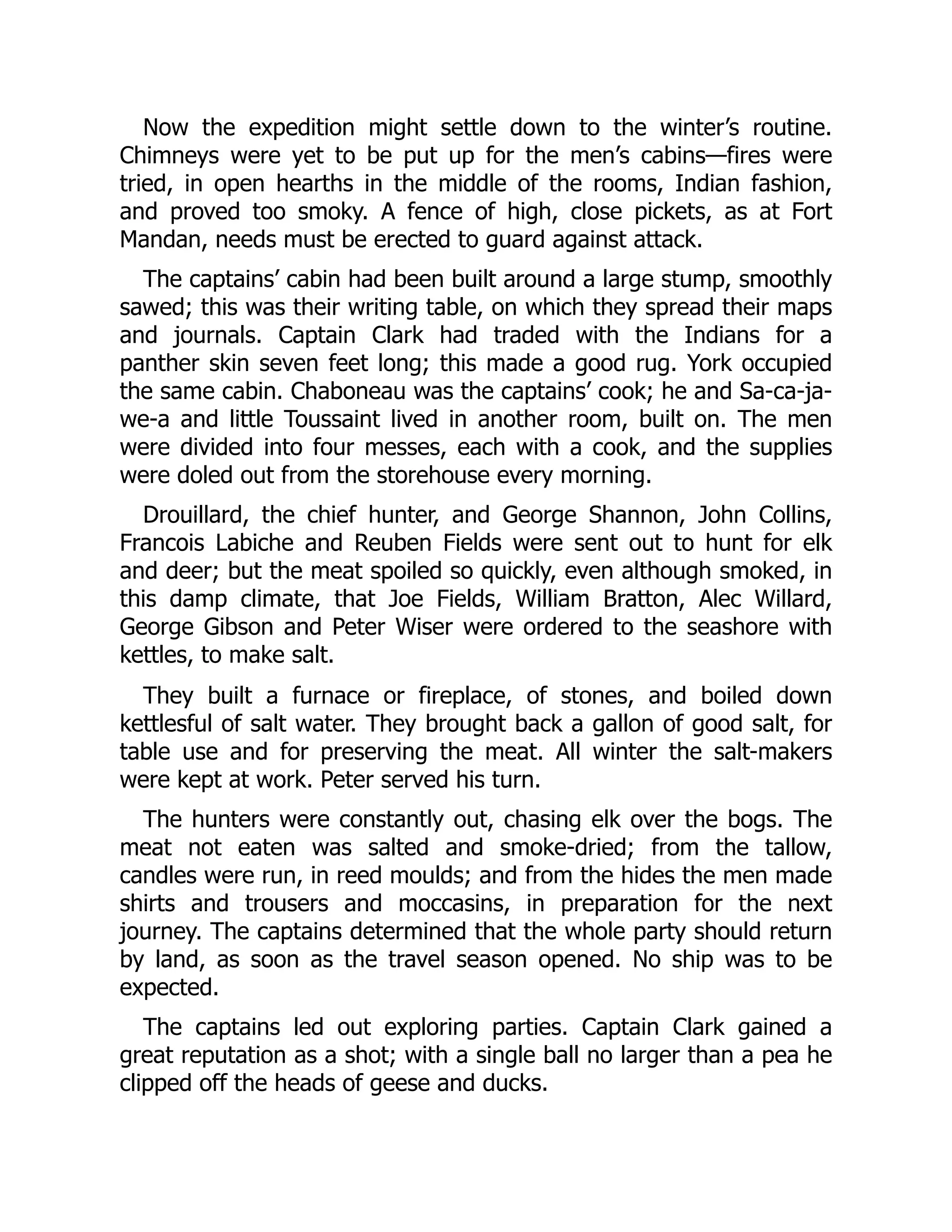 Now the expedition might settle down to the winter’s routine. Chimneys were yet to be put up for the men’s cabins—fires were tried, in open hearths in the middle of the rooms, Indian fashion, and proved too smoky. A fence of high, close pickets, as at Fort Mandan, needs must be erected to guard against attack. The captains’ cabin had been built around a large stump, smoothly sawed; this was their writing table, on which they spread their maps and journals. Captain Clark had traded with the Indians for a panther skin seven feet long; this made a good rug. York occupied the same cabin. Chaboneau was the captains’ cook; he and Sa-ca-ja- we-a and little Toussaint lived in another room, built on. The men were divided into four messes, each with a cook, and the supplies were doled out from the storehouse every morning. Drouillard, the chief hunter, and George Shannon, John Collins, Francois Labiche and Reuben Fields were sent out to hunt for elk and deer; but the meat spoiled so quickly, even although smoked, in this damp climate, that Joe Fields, William Bratton, Alec Willard, George Gibson and Peter Wiser were ordered to the seashore with kettles, to make salt. They built a furnace or fireplace, of stones, and boiled down kettlesful of salt water. They brought back a gallon of good salt, for table use and for preserving the meat. All winter the salt-makers were kept at work. Peter served his turn. The hunters were constantly out, chasing elk over the bogs. The meat not eaten was salted and smoke-dried; from the tallow, candles were run, in reed moulds; and from the hides the men made shirts and trousers and moccasins, in preparation for the next journey. The captains determined that the whole party should return by land, as soon as the travel season opened. No ship was to be expected. The captains led out exploring parties. Captain Clark gained a great reputation as a shot; with a single ball no larger than a pea he clipped off the heads of geese and ducks. 