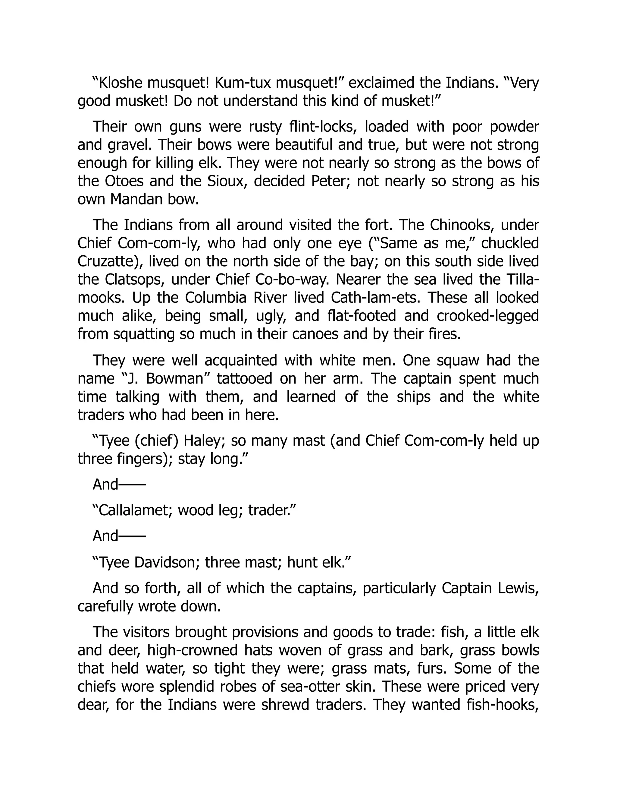 “Kloshe musquet! Kum-tux musquet!” exclaimed the Indians. “Very good musket! Do not understand this kind of musket!” Their own guns were rusty flint-locks, loaded with poor powder and gravel. Their bows were beautiful and true, but were not strong enough for killing elk. They were not nearly so strong as the bows of the Otoes and the Sioux, decided Peter; not nearly so strong as his own Mandan bow. The Indians from all around visited the fort. The Chinooks, under Chief Com-com-ly, who had only one eye (“Same as me,” chuckled Cruzatte), lived on the north side of the bay; on this south side lived the Clatsops, under Chief Co-bo-way. Nearer the sea lived the Tilla- mooks. Up the Columbia River lived Cath-lam-ets. These all looked much alike, being small, ugly, and flat-footed and crooked-legged from squatting so much in their canoes and by their fires. They were well acquainted with white men. One squaw had the name “J. Bowman” tattooed on her arm. The captain spent much time talking with them, and learned of the ships and the white traders who had been in here. “Tyee (chief) Haley; so many mast (and Chief Com-com-ly held up three fingers); stay long.” And—— “Callalamet; wood leg; trader.” And—— “Tyee Davidson; three mast; hunt elk.” And so forth, all of which the captains, particularly Captain Lewis, carefully wrote down. The visitors brought provisions and goods to trade: fish, a little elk and deer, high-crowned hats woven of grass and bark, grass bowls that held water, so tight they were; grass mats, furs. Some of the chiefs wore splendid robes of sea-otter skin. These were priced very dear, for the Indians were shrewd traders. They wanted fish-hooks, 