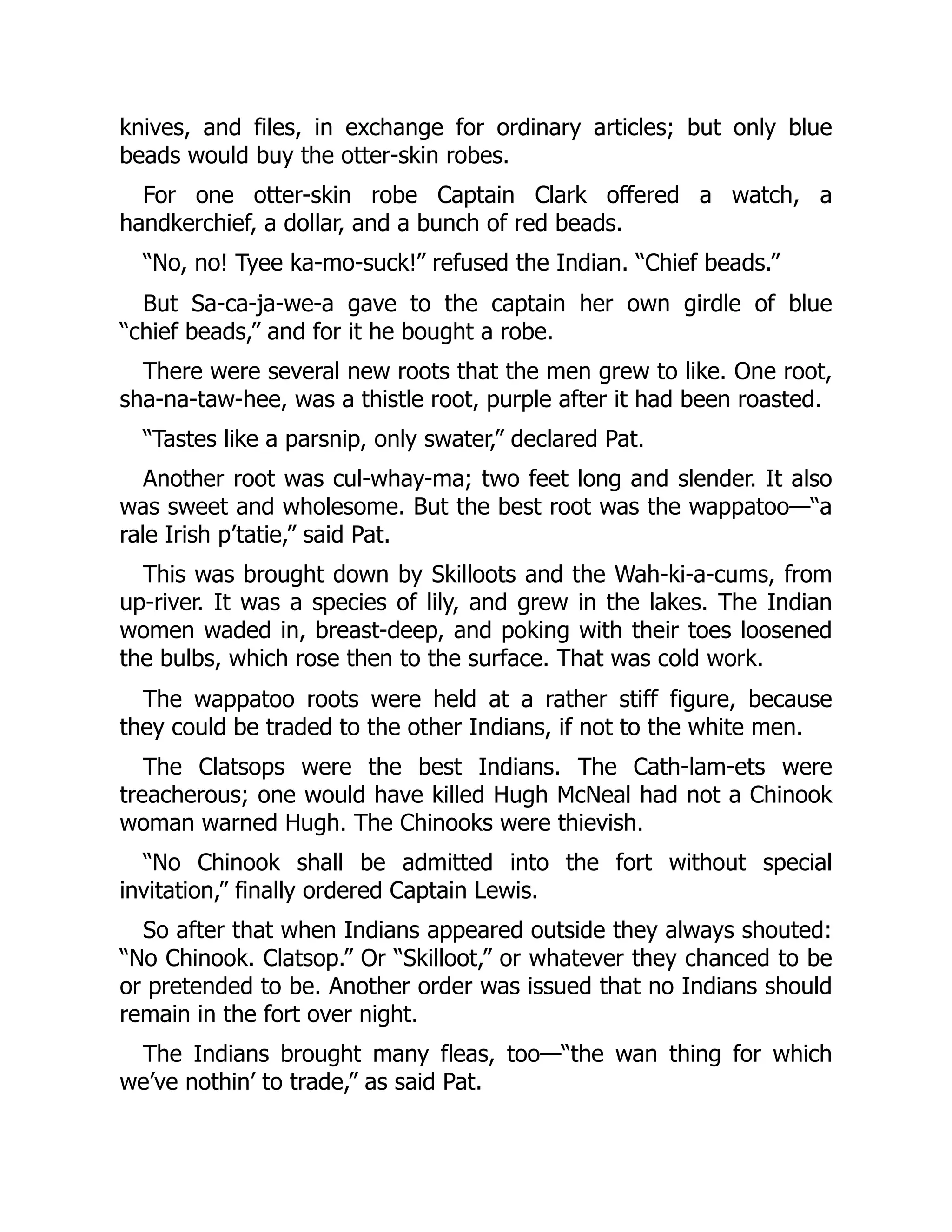 knives, and files, in exchange for ordinary articles; but only blue beads would buy the otter-skin robes. For one otter-skin robe Captain Clark offered a watch, a handkerchief, a dollar, and a bunch of red beads. “No, no! Tyee ka-mo-suck!” refused the Indian. “Chief beads.” But Sa-ca-ja-we-a gave to the captain her own girdle of blue “chief beads,” and for it he bought a robe. There were several new roots that the men grew to like. One root, sha-na-taw-hee, was a thistle root, purple after it had been roasted. “Tastes like a parsnip, only swater,” declared Pat. Another root was cul-whay-ma; two feet long and slender. It also was sweet and wholesome. But the best root was the wappatoo—“a rale Irish p’tatie,” said Pat. This was brought down by Skilloots and the Wah-ki-a-cums, from up-river. It was a species of lily, and grew in the lakes. The Indian women waded in, breast-deep, and poking with their toes loosened the bulbs, which rose then to the surface. That was cold work. The wappatoo roots were held at a rather stiff figure, because they could be traded to the other Indians, if not to the white men. The Clatsops were the best Indians. The Cath-lam-ets were treacherous; one would have killed Hugh McNeal had not a Chinook woman warned Hugh. The Chinooks were thievish. “No Chinook shall be admitted into the fort without special invitation,” finally ordered Captain Lewis. So after that when Indians appeared outside they always shouted: “No Chinook. Clatsop.” Or “Skilloot,” or whatever they chanced to be or pretended to be. Another order was issued that no Indians should remain in the fort over night. The Indians brought many fleas, too—“the wan thing for which we’ve nothin’ to trade,” as said Pat. 