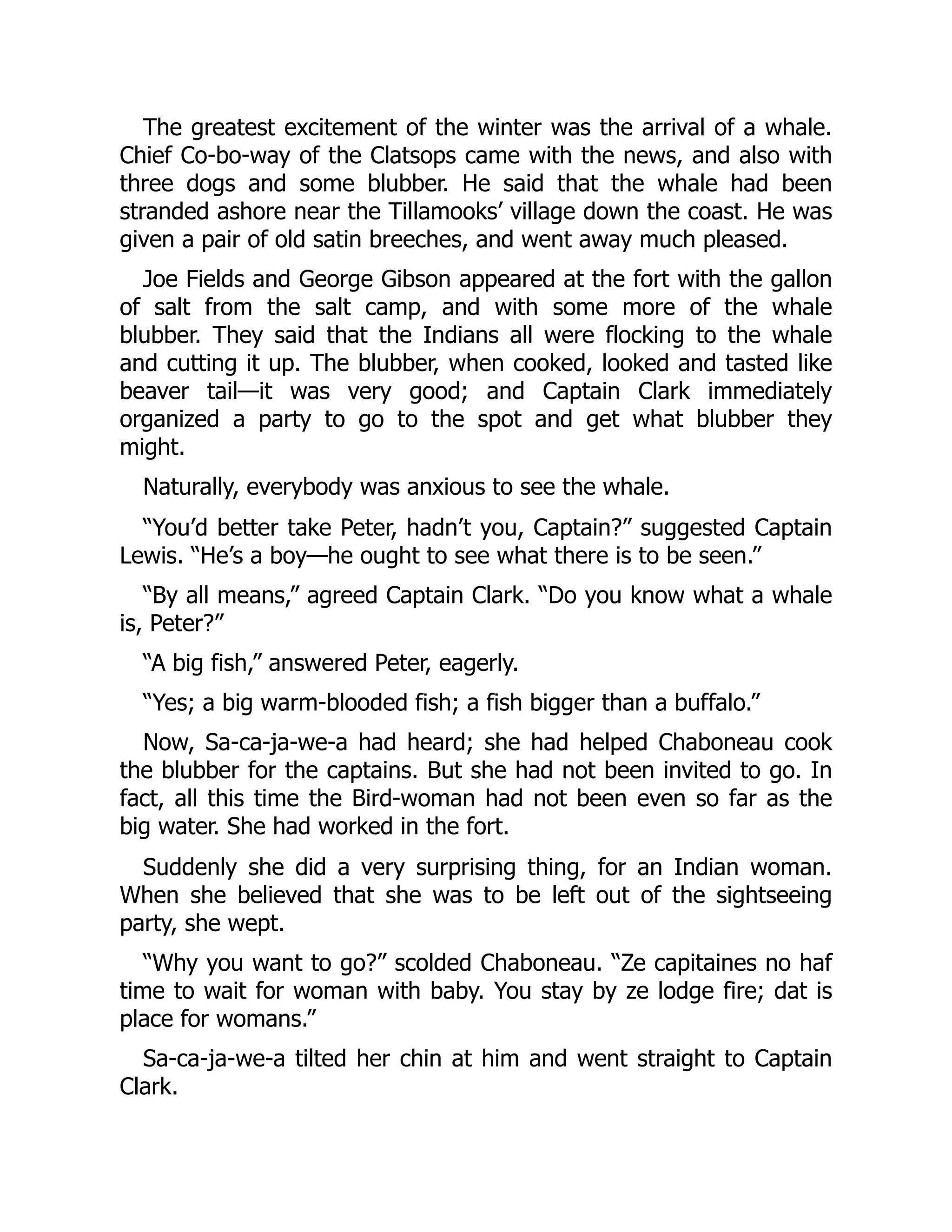 The greatest excitement of the winter was the arrival of a whale. Chief Co-bo-way of the Clatsops came with the news, and also with three dogs and some blubber. He said that the whale had been stranded ashore near the Tillamooks’ village down the coast. He was given a pair of old satin breeches, and went away much pleased. Joe Fields and George Gibson appeared at the fort with the gallon of salt from the salt camp, and with some more of the whale blubber. They said that the Indians all were flocking to the whale and cutting it up. The blubber, when cooked, looked and tasted like beaver tail—it was very good; and Captain Clark immediately organized a party to go to the spot and get what blubber they might. Naturally, everybody was anxious to see the whale. “You’d better take Peter, hadn’t you, Captain?” suggested Captain Lewis. “He’s a boy—he ought to see what there is to be seen.” “By all means,” agreed Captain Clark. “Do you know what a whale is, Peter?” “A big fish,” answered Peter, eagerly. “Yes; a big warm-blooded fish; a fish bigger than a buffalo.” Now, Sa-ca-ja-we-a had heard; she had helped Chaboneau cook the blubber for the captains. But she had not been invited to go. In fact, all this time the Bird-woman had not been even so far as the big water. She had worked in the fort. Suddenly she did a very surprising thing, for an Indian woman. When she believed that she was to be left out of the sightseeing party, she wept. “Why you want to go?” scolded Chaboneau. “Ze capitaines no haf time to wait for woman with baby. You stay by ze lodge fire; dat is place for womans.” Sa-ca-ja-we-a tilted her chin at him and went straight to Captain Clark. 
