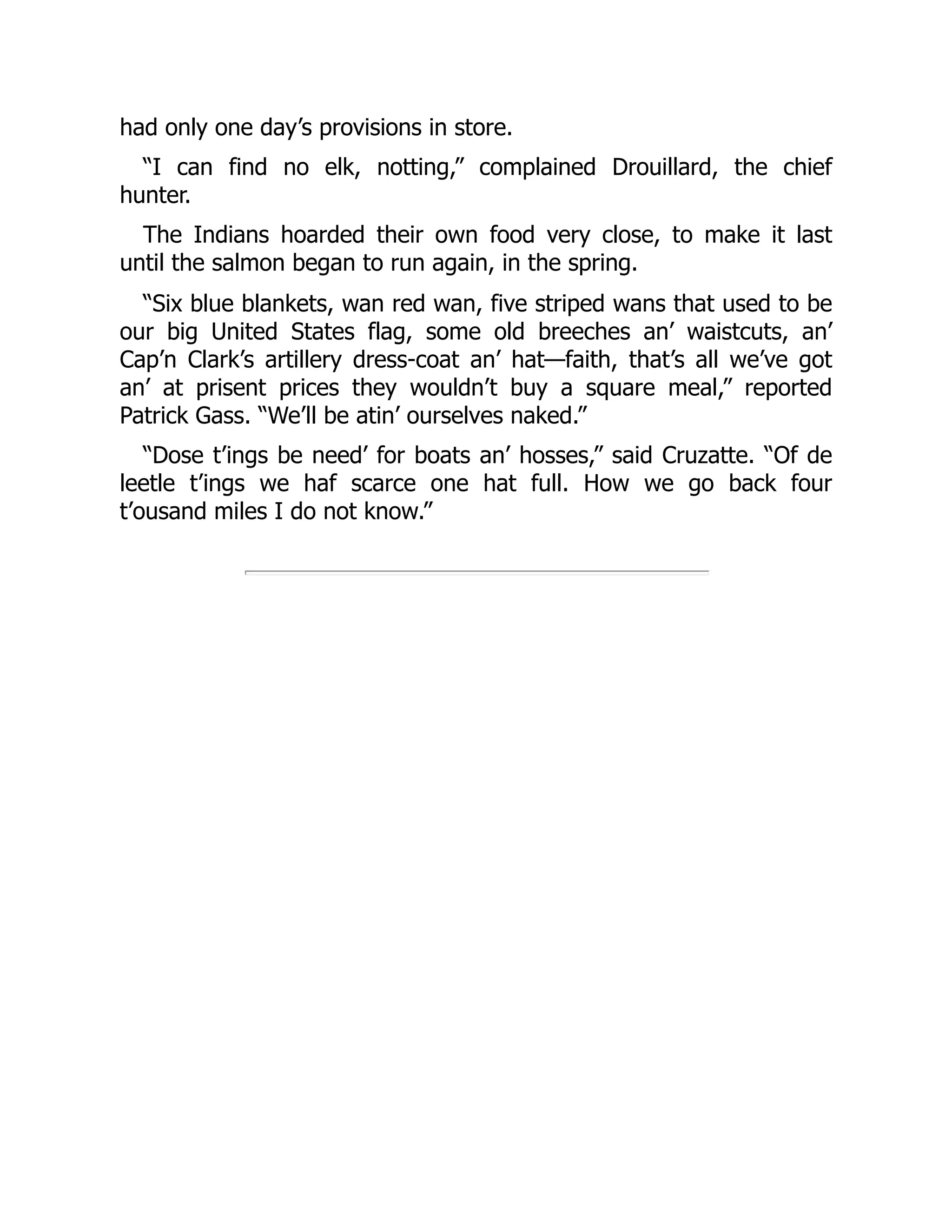 had only one day’s provisions in store. “I can find no elk, notting,” complained Drouillard, the chief hunter. The Indians hoarded their own food very close, to make it last until the salmon began to run again, in the spring. “Six blue blankets, wan red wan, five striped wans that used to be our big United States flag, some old breeches an’ waistcuts, an’ Cap’n Clark’s artillery dress-coat an’ hat—faith, that’s all we’ve got an’ at prisent prices they wouldn’t buy a square meal,” reported Patrick Gass. “We’ll be atin’ ourselves naked.” “Dose t’ings be need’ for boats an’ hosses,” said Cruzatte. “Of de leetle t’ings we haf scarce one hat full. How we go back four t’ousand miles I do not know.” 
