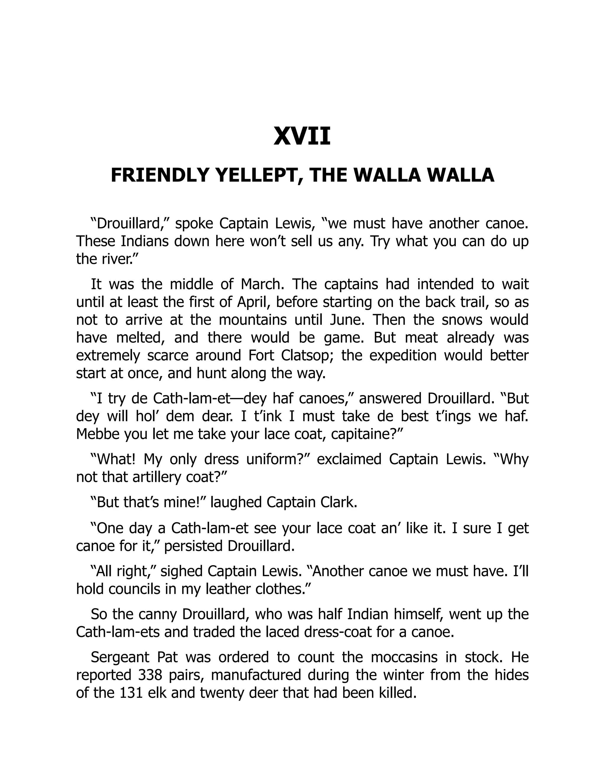 XVII FRIENDLY YELLEPT, THE WALLA WALLA “Drouillard,” spoke Captain Lewis, “we must have another canoe. These Indians down here won’t sell us any. Try what you can do up the river.” It was the middle of March. The captains had intended to wait until at least the first of April, before starting on the back trail, so as not to arrive at the mountains until June. Then the snows would have melted, and there would be game. But meat already was extremely scarce around Fort Clatsop; the expedition would better start at once, and hunt along the way. “I try de Cath-lam-et—dey haf canoes,” answered Drouillard. “But dey will hol’ dem dear. I t’ink I must take de best t’ings we haf. Mebbe you let me take your lace coat, capitaine?” “What! My only dress uniform?” exclaimed Captain Lewis. “Why not that artillery coat?” “But that’s mine!” laughed Captain Clark. “One day a Cath-lam-et see your lace coat an’ like it. I sure I get canoe for it,” persisted Drouillard. “All right,” sighed Captain Lewis. “Another canoe we must have. I’ll hold councils in my leather clothes.” So the canny Drouillard, who was half Indian himself, went up the Cath-lam-ets and traded the laced dress-coat for a canoe. Sergeant Pat was ordered to count the moccasins in stock. He reported 338 pairs, manufactured during the winter from the hides of the 131 elk and twenty deer that had been killed. 