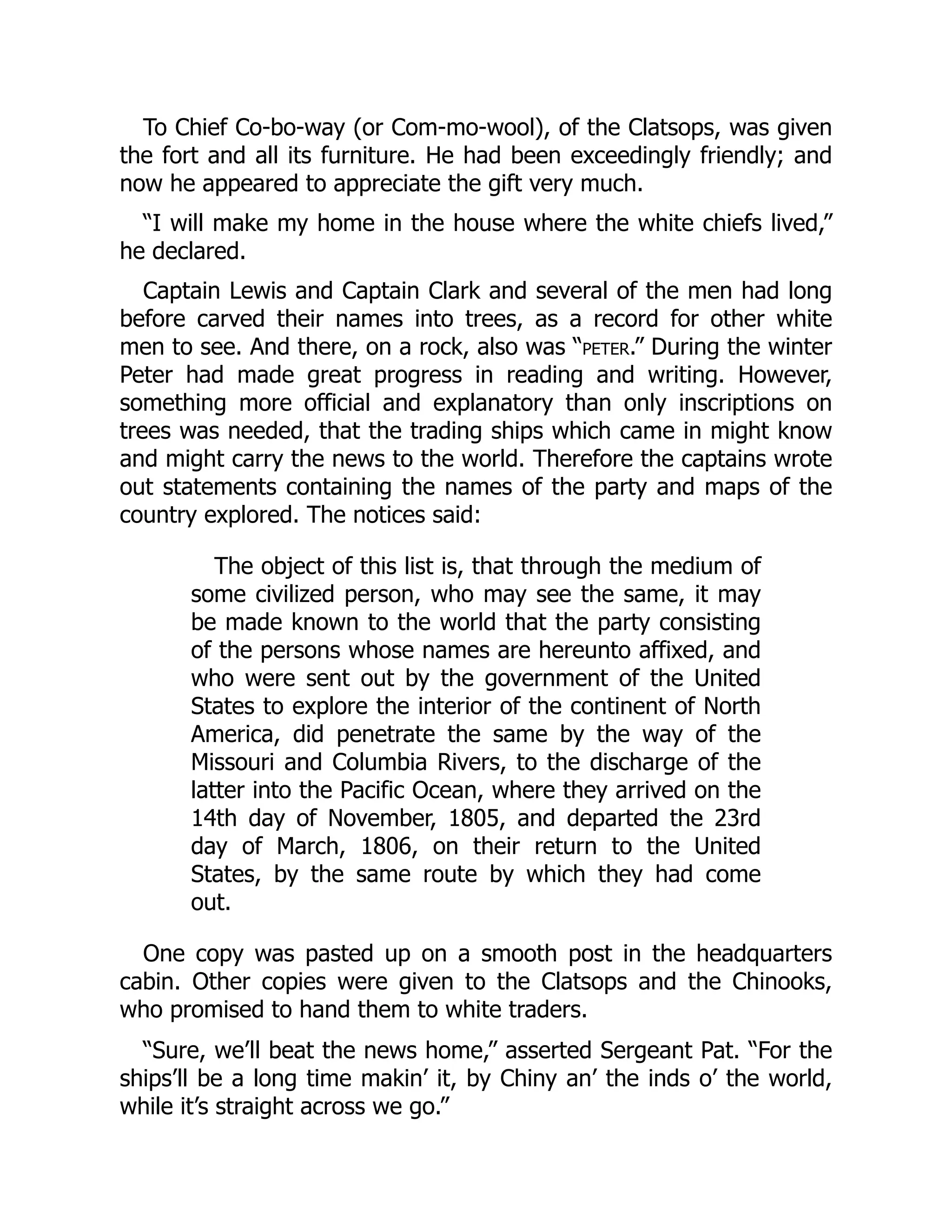 To Chief Co-bo-way (or Com-mo-wool), of the Clatsops, was given the fort and all its furniture. He had been exceedingly friendly; and now he appeared to appreciate the gift very much. “I will make my home in the house where the white chiefs lived,” he declared. Captain Lewis and Captain Clark and several of the men had long before carved their names into trees, as a record for other white men to see. And there, on a rock, also was “peter.” During the winter Peter had made great progress in reading and writing. However, something more official and explanatory than only inscriptions on trees was needed, that the trading ships which came in might know and might carry the news to the world. Therefore the captains wrote out statements containing the names of the party and maps of the country explored. The notices said: The object of this list is, that through the medium of some civilized person, who may see the same, it may be made known to the world that the party consisting of the persons whose names are hereunto affixed, and who were sent out by the government of the United States to explore the interior of the continent of North America, did penetrate the same by the way of the Missouri and Columbia Rivers, to the discharge of the latter into the Pacific Ocean, where they arrived on the 14th day of November, 1805, and departed the 23rd day of March, 1806, on their return to the United States, by the same route by which they had come out. One copy was pasted up on a smooth post in the headquarters cabin. Other copies were given to the Clatsops and the Chinooks, who promised to hand them to white traders. “Sure, we’ll beat the news home,” asserted Sergeant Pat. “For the ships’ll be a long time makin’ it, by Chiny an’ the inds o’ the world, while it’s straight across we go.” 