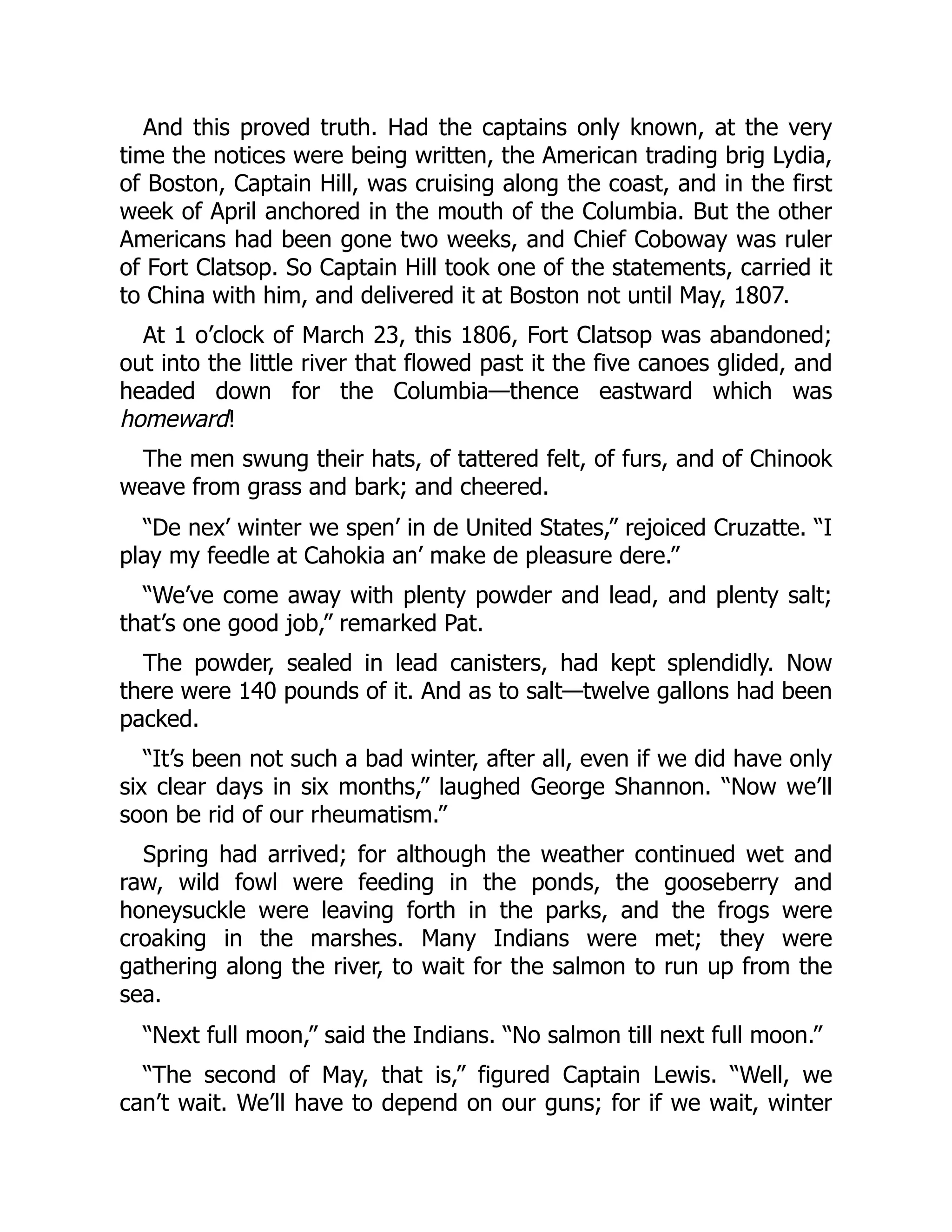 And this proved truth. Had the captains only known, at the very time the notices were being written, the American trading brig Lydia, of Boston, Captain Hill, was cruising along the coast, and in the first week of April anchored in the mouth of the Columbia. But the other Americans had been gone two weeks, and Chief Coboway was ruler of Fort Clatsop. So Captain Hill took one of the statements, carried it to China with him, and delivered it at Boston not until May, 1807. At 1 o’clock of March 23, this 1806, Fort Clatsop was abandoned; out into the little river that flowed past it the five canoes glided, and headed down for the Columbia—thence eastward which was homeward! The men swung their hats, of tattered felt, of furs, and of Chinook weave from grass and bark; and cheered. “De nex’ winter we spen’ in de United States,” rejoiced Cruzatte. “I play my feedle at Cahokia an’ make de pleasure dere.” “We’ve come away with plenty powder and lead, and plenty salt; that’s one good job,” remarked Pat. The powder, sealed in lead canisters, had kept splendidly. Now there were 140 pounds of it. And as to salt—twelve gallons had been packed. “It’s been not such a bad winter, after all, even if we did have only six clear days in six months,” laughed George Shannon. “Now we’ll soon be rid of our rheumatism.” Spring had arrived; for although the weather continued wet and raw, wild fowl were feeding in the ponds, the gooseberry and honeysuckle were leaving forth in the parks, and the frogs were croaking in the marshes. Many Indians were met; they were gathering along the river, to wait for the salmon to run up from the sea. “Next full moon,” said the Indians. “No salmon till next full moon.” “The second of May, that is,” figured Captain Lewis. “Well, we can’t wait. We’ll have to depend on our guns; for if we wait, winter 