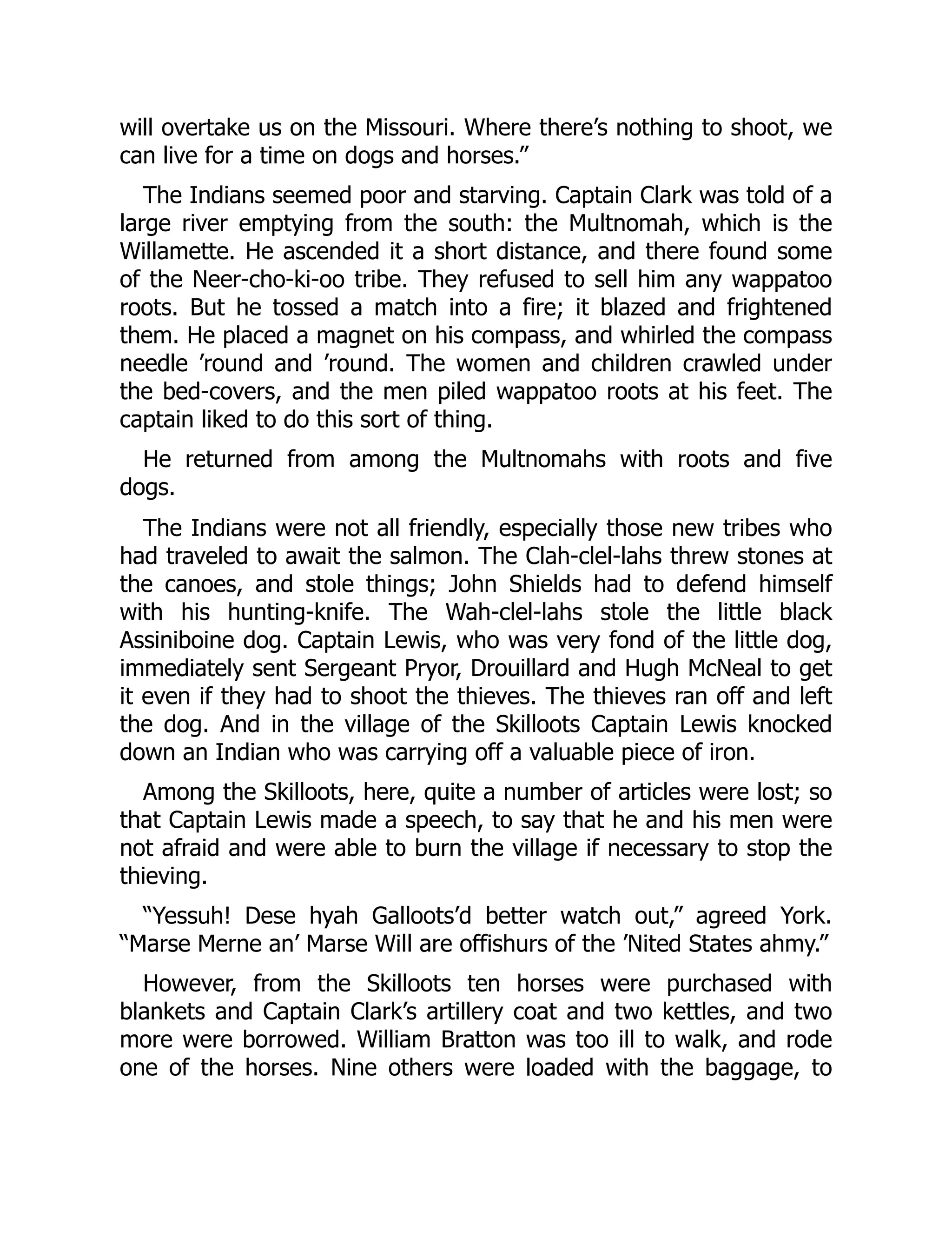 will overtake us on the Missouri. Where there’s nothing to shoot, we can live for a time on dogs and horses.” The Indians seemed poor and starving. Captain Clark was told of a large river emptying from the south: the Multnomah, which is the Willamette. He ascended it a short distance, and there found some of the Neer-cho-ki-oo tribe. They refused to sell him any wappatoo roots. But he tossed a match into a fire; it blazed and frightened them. He placed a magnet on his compass, and whirled the compass needle ’round and ’round. The women and children crawled under the bed-covers, and the men piled wappatoo roots at his feet. The captain liked to do this sort of thing. He returned from among the Multnomahs with roots and five dogs. The Indians were not all friendly, especially those new tribes who had traveled to await the salmon. The Clah-clel-lahs threw stones at the canoes, and stole things; John Shields had to defend himself with his hunting-knife. The Wah-clel-lahs stole the little black Assiniboine dog. Captain Lewis, who was very fond of the little dog, immediately sent Sergeant Pryor, Drouillard and Hugh McNeal to get it even if they had to shoot the thieves. The thieves ran off and left the dog. And in the village of the Skilloots Captain Lewis knocked down an Indian who was carrying off a valuable piece of iron. Among the Skilloots, here, quite a number of articles were lost; so that Captain Lewis made a speech, to say that he and his men were not afraid and were able to burn the village if necessary to stop the thieving. “Yessuh! Dese hyah Galloots’d better watch out,” agreed York. “Marse Merne an’ Marse Will are offishurs of the ’Nited States ahmy.” However, from the Skilloots ten horses were purchased with blankets and Captain Clark’s artillery coat and two kettles, and two more were borrowed. William Bratton was too ill to walk, and rode one of the horses. Nine others were loaded with the baggage, to 